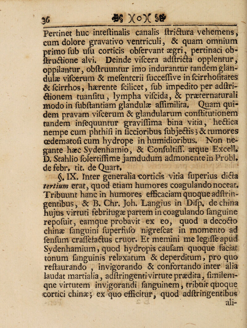 Pertinet huc inteftinalis canalis itridura vehemens, cum dolore gravativo ventriculi, & quam omnium primo fub ufu corticis obfervant tegri, pertinaci ob- firuflione alvi. Deinde vifcera adftricfta opplentur, oppilantur, obftfuuntur imo indurantur tandem glan¬ dulas vifcerum Sc raefentcrii fucceffive in fcirrhofitates Sc fcirrhos, harente fcilicet, fub impedito per adftri- ^ionem tuanfitu, lympha vifcida, 8c prasternaturali modo in fubftantiam glandula affimilira. Quam qui¬ dem pravam vircerum Sc glandularum conftitutionem tandem infequuntur graviffima bina vitia, heflica nempe cum phthili in dcdoribus fubjeffis 5 Sc tumores Qsdematofi cum hydrope in humidioribus. Non ne¬ gante hasc Sydenhamio, Sc fionfultiff. atque Excell* D. Stahlio folertiffime jamdudum admonente in Probi, de febr* tit. de Quart, §. 1%. Inter generalia corticis vitia fuperius difla tertium erat, quod etiam humores coagulando nocear. Tribuunt hanc in humores eificaciam quoque adftrin¬ gentibus, Sc B. Chr, Joh. Langius in Dtfp, de china hujus virtuti febrilugae partem in coagulando fanguine repofuit, eamque probavit ex eo, quod adecofto chinae fanguini fnperfvifo nigrefcat in momento ad fenfum craffefadus eruor. Et memini me legiffe apud Sydenhaminm, quod hydropis caufam quoque faciat tonum fanguinis relaxatum Sc deperditum, pro quo reftaurando , invigorando Sc confortando inter alia laudat martialia , adftringenti virtute prsedita, fimilem- qne virtutem invigorandi fanguinem , tribuit quoque cortici chinxj ex quo efficitur, quod adftringentibus