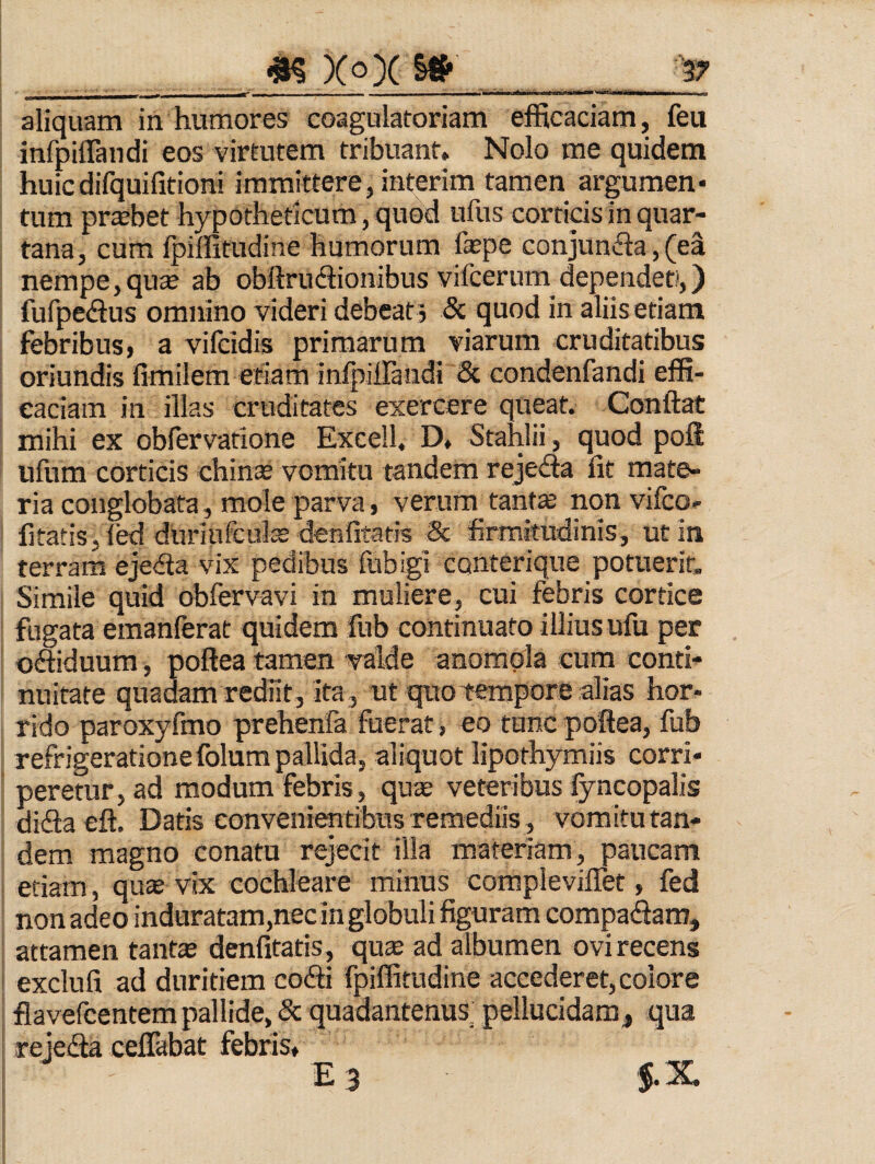 aliquam in humores coagulatoriam efficaciam, feu infpiirandi eos virtutem tribuant. Nolo me quidem huicdifquifitioni immittere, interim tamen argumen* tum probet hypotheticum, quod ufus corticis in quar¬ tana, cum fpiffitudine humorum faspe conjunda, (ea nempe, quse ab obftrudlionibus vifcerum dependet»,) fufpedlus omnino videri debeat j 5c quod in aliis etiam febribus, a vifcidis primarum viarum cruditatibus oriundis fimilem etiam inlpiJTandi & condenfandi effi¬ caciam in illas cruditates exercere queat. Conftat mihi ex obfervatione Excell. D, Stahlii, quod poli ufum corticis chinas vomitu tandem rejeda Iit mate¬ ria conglobata, mole parva, verum tant^ non vilco- fitatis, (ed duriufcute denOtatis & firmitudinis, ut in terram eje<fta vix pedibus fubigi conterique potuerit. Simile quid obfervavi in muliere, cui febris cortice fugata emanferat quidem fub continuato illius ufu per odtiduum, poltea tamen valde anomola cum conti¬ nuitate quadam rediit, ita , ut quo tempore alias hor¬ rido paroxyfmo prehenfa fuerat, eo tunc poftea, fub refrigeratione folum pallida, aliquot lipothymiis corri¬ peretur, ad modum febris , quae veteribus fyncopalis difla eft. Datis convenientibus remediis, vomitu tan¬ dem magno conatu rejecit illa materiam, paucam etiam, qu® vix cochleare minus corapleviflet, fed aon adeo induratam,nec in globuli figuram compaSam, attamen tante denfitatis, qute ad albumen ovi recens exclufi ad duritiem cofti fpilfitudine accederet, eoiore iavefcentem pallide, & quadantenus; pellucidam, qua rejedta ceflabat febris, E 3