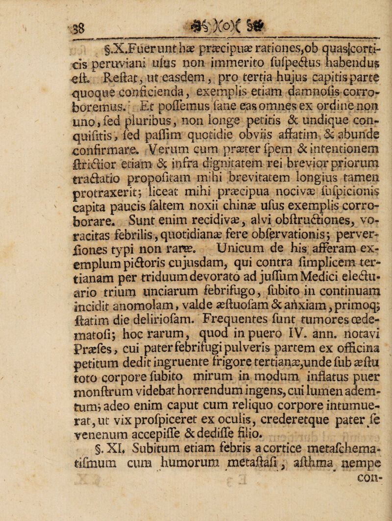 ■ ,38___ §.X.Fuerunt has priecipuce rationes,ob quasfcorti- cis peruviani ufus non immerito fnfpedius habendus ett. Reflat, ut easdem, pro tertia hujus capitisparte quoque conficienda, exemplis etiam damnofis corro¬ boremus. Ee poffemus fane eas omnes ex ordine non uno, fed pluribus, non longe peritis & undique con- quifitis, fed paffim quotidie obviis affatim' & abunde confirmare. Verum cum prsEterfpem & intentionem ftridior etiam- infra digniratem rei brevior priorum tradatio propofitam mihi brevitatem longius tamen protraxerit; liceat mihi pr^cipua nociva fnfpicionis ' capita paucis faltem noxii chin^ ufus exemplis corro¬ borare. Sunt enim recidiv®, alvi obftrudiqnes, vo¬ racitas febrilis, quotidiante fere obfervationis; perver- fiones typi non rar^. Unicum de his; afferam ex¬ emplum pidoris cujnsdam, qui contra fimplicem tar- tianam per triduum devorato ad julTum Medici eledu- ario trium unciarum febrifugo, fubito in continuam incidit anomolam, valde ieftuofam & artxiam, primoq; ftatim die deliriofam. Frequentes funt tumores cede- rnatofi; hoc rarum, quod in puero IV. ann. notavi Prsfes, cui pater febrifugi pulveris partem ex officina petitum dedit ingruente frigore tertiana:,unde fub teftu toto corpore fubito mirum in modum inflatus puer monflrura videbat horrendum ingens, cui lumen adem¬ tum; adeo enim caput cum reliquo corpore intumue¬ rat, ut vixprofpiceret ex oculis, crederetque pater fe venenum accepifle & dedifle filio. §. Xh Subitum etiam febris a cortice metafchema- tifmum cura humorum raetaftafi, afl:hma_ nempe con-