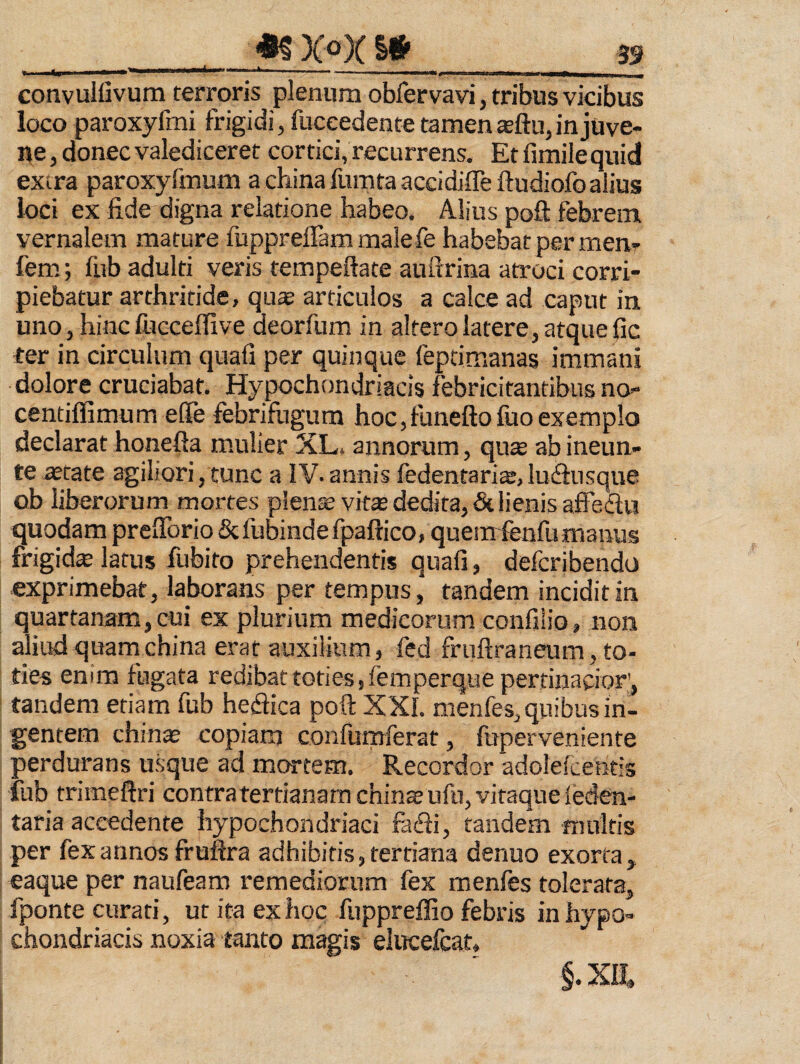 «^XoXI# ,——-a--- ^ convullivum terroris plenum obfervavi, tribus vicibus loco paroxyfmi frigidi, fuceedente tamen sftu, in juve¬ ne, donec valediceret cortici, recurrens. Etfimilequid extra paroxyfnium achinafumtaaccidifleftudiofoalius loci ex fide digna relatione habeo. Alius poft febrem vernalem mature fuppreffam malefe habebat per men- fem; fub adulti veris tempeftate auftrina atroci corri¬ piebatur arthritide, qus articulos a calce ad caput in uno, hinc fucceffive deorfum in altero latere, atque fic ter in circulum quafi per quinque feptimanas immani dolore cruciabat. Hypochondriacis febricitantibus no- centiffimum elfe febrifugum hoc,funefto luo exemplo declarat honefta m.ulier XL. annorum, qu* ab ineun» te aerate agiliori, tunc a IV- annis fedentaris, luifiusque ob liberorum mortes plen^vit® dedita, & lienis affedlu quodam prefibrio&fubindefpaftico, quemfenfu manus frigida latus fubito prehendentis quafi, defcribendo exprimebat, laborans per tempus, tandem incidit in quartanam,cui ex plurium medicorum confiiio, non aliud quam china erat auxilium, fed fruftraneum, to¬ ties enim fugata redibat toties ffem per que pertinacior', tandem etiam fub heflica poft XXI. menfes, quibus in¬ gentem chinse copiam confumferat, fuperveniente perdurans usque ad mortem. Recordor adolelcentis fub trimeftri contratertianamchin£Bufn,vitaqueIeden- taria accedente hypochondriaci fadi, tandem multis per fex annos fruflra adhibitis, tertiana denuo exorta, eaque per naufeam remediorum fex raenies tolerata, fponte curati, ut ita ex hoc fuppreffio febris in hypo¬ chondriacis noxia tanto magis elucefcat, §.XII.