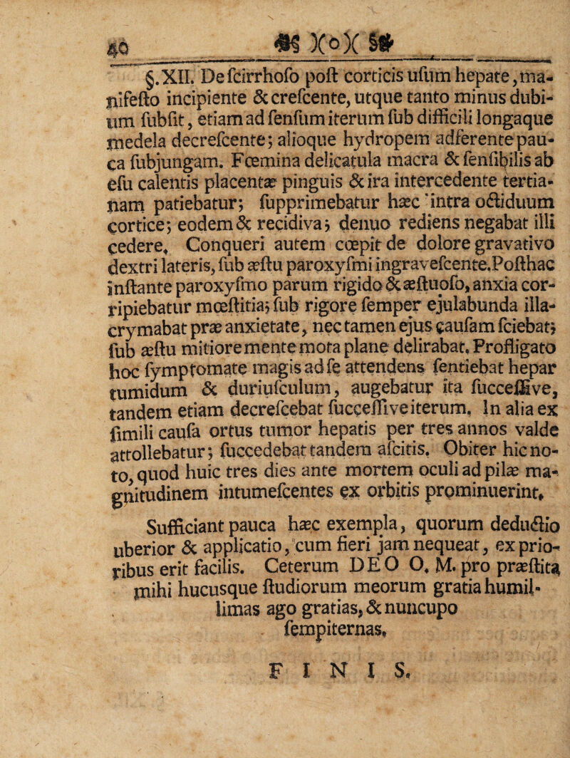 m x o)c §» _ S.XII. Defdrrhofo poft corticisufumhepate,ma- jiifefto incipiente 6ccrefcente,utque tanto minus dubi¬ um fubfit, etiam ad fenfum iterum fub difficili longaque medela decrefcente; alioque hydropem adferente pau¬ ca fubjungam. Pcerainadelicatula macra & fenfil^ilis ab efu calentis placenta pinguis 8c ira intercedente tertia- tiam patiebatur; fupprimebatur hasc' intra odiduum cortice; eodem & recidiva; denuo rediens negabat illi cedere. Conqueri autem coepit de dolore gravativo dextri lateris, fub sftu paroxyfmi ingravefcente.Pofthac inflante paroxyfrao parum rigido^asfluofo, anxia cor¬ ripiebatur moeftitia; fub rigore fempey ejulabunda illa- crymabat prae anxietate, nec tamen ejus caufam fciebat; fub teflu mitiorementemota plane delirabat. Profligato hoc fymp tornate magis ad fe attendens fentiebat hepar tumidum & duriufculum, augebatur ita fucceffive, tandem etiam decrefcebat fucceffive iterum. In alia ex fimili caufa ortus tumor hepatis per tres annos valde attollebatur; fuccedebat tandem afcitis, Qbiter hic no¬ to quod huic tres dies ante mortem oculi ad piis ma-^ gpimdinem intumefcentes cjc orbitis prominuerint* Sufficiant pauca hsc exempla, quorum dedudlio uberior & applicatio,'cum fieri jam nequeat, ex prio¬ ribus erit facilis. Ceterum DEO O. M. pro prsflita mihi hucusque ftudiorum meorum gratia humil¬ limas ago gratias, & nuncupo fempiternas, FINIS.