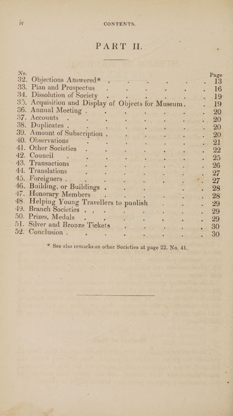 IV CONTENTS. PART II. 32. Objections Answered* . . . . . . 13 33. Plan and Prospectus . . . . . .16 34. Dissolution of Society . . . . . .19 33. Acquisition and Display of Objects for Museum. . 19 36. Annual Meeting ....... 20 37. Accounts ........ 20 38. Duplicates ........ 20 39. Amount of Subscription . . . . .20 40. Observations , . , . . .21 41. Other Societies ...... . 22 42. Council.V ’ .*25 43. Transactions .... ... 26 44. Translations . ...... 27 45. Foreigners . . . . # # . ‘. 27 46. Building, or Buildings ... . . 28 47. Honorary Members . . . . . .28 48. Helping Young Travellers to puolish . . .29 49. Branch Societies . ( . . . . .29 50. Prizes, Medals ....... 29 51. Silver and Bronze Tickets . . . .30 52. Conclusion ...... # .30 * See also remarks on other Societies at page 22, No. 41. t