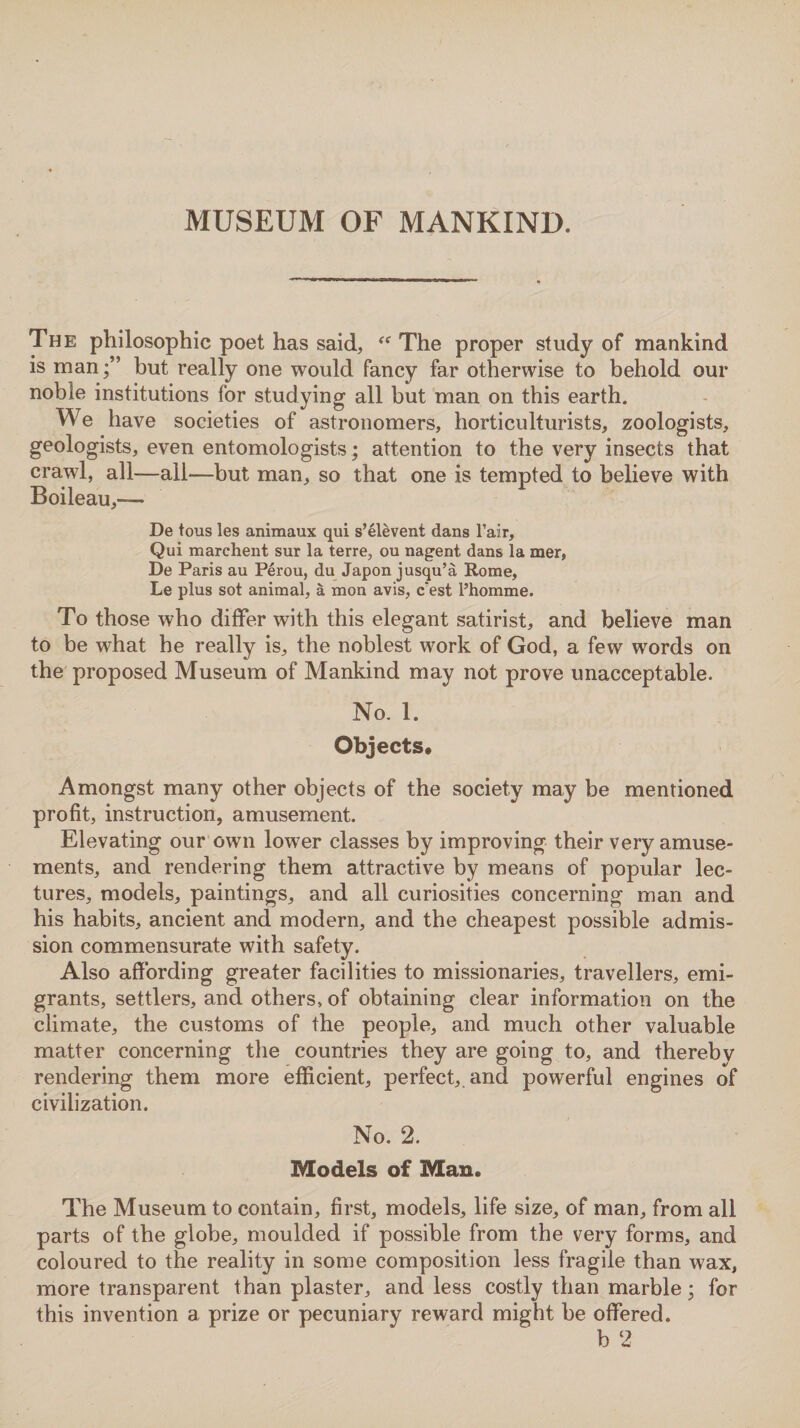 The philosophic poet has said, “ The proper study of mankind is manbut really one would fancy far otherwise to behold our noble institutions for studying all but man on this earth. We have societies of astronomers, horticulturists, zoologists, geologists, even entomologists ; attention to the very insects that crawl, all—all—but man, so that one is tempted to believe with Boileau,— De tous les animaux qui s’elevent dans l’air, Qui marchent sur la terre, ou nagent dans la mer, De Paris au Perou, du Japon jusqu’a Rome, Le plus sot animal, a mon avis, c'est l’homme. To those who differ with this elegant satirist, and believe man to be what he really is, the noblest work of God, a few words on the proposed Museum of Mankind may not prove unacceptable. No. 1. Objects. Amongst many other objects of the society may be mentioned profit, instruction, amusement. Elevating our own lower classes by improving their very amuse¬ ments, and rendering them attractive by means of popular lec¬ tures, models, paintings, and all curiosities concerning man and his habits, ancient and modern, and the cheapest possible admis¬ sion commensurate with safety. Also affording greater facilities to missionaries, travellers, emi¬ grants, settlers, and others, of obtaining clear information on the climate, the customs of the people, and much other valuable matter concerning the countries they are going to, and thereby rendering them more efficient, perfect, and powerful engines of civilization. No. 2. Models of Man. The Museum to contain, first, models, life size, of man, from all parts of the globe, moulded if possible from the very forms, and coloured to the reality in some composition less fragile than wax, more transparent than plaster, and less costly than marble; for this invention a prize or pecuniary reward might be offered.