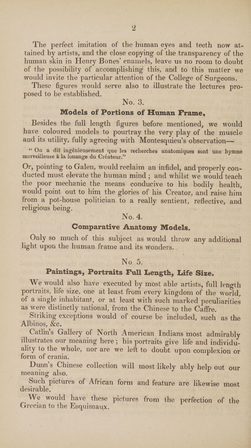 The perfect imitation of the human eyes and teeth now at¬ tained by artists, and the close copying of the transparency of the human skin in Henry Bones’ enamels, leave us no room to doubt of the possibility of accomplishing this, and to this matter we would invite the particular attention of the College of Surgeons, These figures would serve also to illustrate the lectures pro¬ posed to be established. No. 3. Models of Portions of Unman Frame, Besides the full length figures before mentioned, we would have coloured models to pourtray the very play of the muscle and its utility, fully agreeing with Montesquieu’s observation— s* On a dit ingenieusement que les recherches anatomiques sont une hymne merveilleuse k la louange du Createur.” Or, pointing to Galen, would reclaim an infidel, and properly con¬ ducted must elevate the human mind ; and whilst we would teach the poor mechanic the means conducive to his bodily health, would point out to him the glories of his Creator, and raise him from a pot-house politician to a really sentient, reflective, and religious being. No. 4. Comparative Anatomy Models, Only so much of this subject as would throw any additional light upon the human frame and its wonders. No 5. Paintings, Portraits Full Length, Life Size. W e would also have executed by most able artists, full length portraits, life size, one at least from every kingdom of the world, of a single inhabitant, or at least with such marked peculiarities as were distinctly national, from the Chinese to the Caffre. Striking exceptions would of course be included, such as the Albinos, &c, Catlins Gallery of North American Indians most admirably illustrates our meaning here; his portraits give life and individu- ality to the whole, nor are we left to doubt upon complexion or form of crania. Dunn’s Chinese collection will most likely ably help out our meaning also. Such pictures of African form and feature are likewise most desirable. We would have these pictures from the perfection of the Grecian to the Esquimaux.
