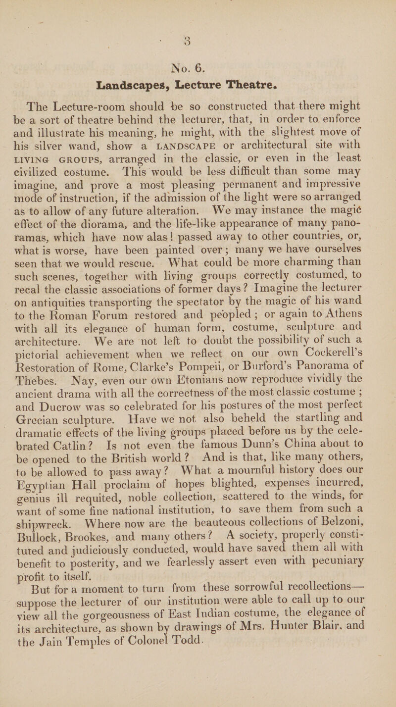 No. 6. Landscapes, Lecture Theatre. The Lecture-room should he so constructed that there might be a sort of theatre behind the lecturer, that, in order to enforce and illustrate his meaning, he might, with the slightest move of his silver wand, show a landscape or architectural site with living groups, arranged in the classic, or even in the least civilized costume. This would be less difficult than some may imagine, and prove a most pleasing permanent and impressive mode of instruction, if the admission of the light were so arranged as to allow of any future alteration. We may instance the magic effect of the diorama, and the life-like appearance of many pano¬ ramas, which have now alas! passed away to other countries, or, what is worse, have been painted over; many we have ourselves seen that we would rescue. What could be more charming than such scenes, together with living groups correctly costumed, to recal the classic associations of former days? Imagine the lecturer on antiquities transporting the spectator by the magic of his wand to the Roman Forum restored and peopled ; or again to Athens with all its elegance of human form, costume, sculpture and architecture. We are not left to doubt the possibility of such a pictorial achievement when we reflect on our own Cockerell s Restoration of Rome, Clarke’s Pompeii, or Burford s Panorama of Thebes. Nay, even our own Etonians now reproduce vividly the ancient drama with all the correctness of the most classic costume ; and Ducrow was so celebrated for his postures of the most perfect Grecian sculpture. Have we not also beheld the startling and dramatic effects of the living groups placed before us by the cele¬ brated Catlin? Is not even the famous Dunns China about to be opened to the British world ? And is that, like many others, to be allowed to pass away? What a mournful history does our Egyptian Hall proclaim of hopes blighted, expenses incurred, genius ill requited, noble collection, scattered to the w mds, for want of some fine national institution, to save them from such a shipwreck. Where now are the beauteous collections of Belzom, Bullock, Brookes, and many others? A society, properly consti¬ tuted and judiciously conducted, would have saved them all with benefit to posterity, and we fearlessly assert even with pecuniary profit to itself. But for a moment to turn from these sorrowful recollections— suppose the lecturer of our institution were able to call up to oui view all the gorgeousness of East Indian costume, the elegance of its architecture, as shown by drawings of Mrs. Hunter Blair, and the Jain Temples of Colonel Todd.