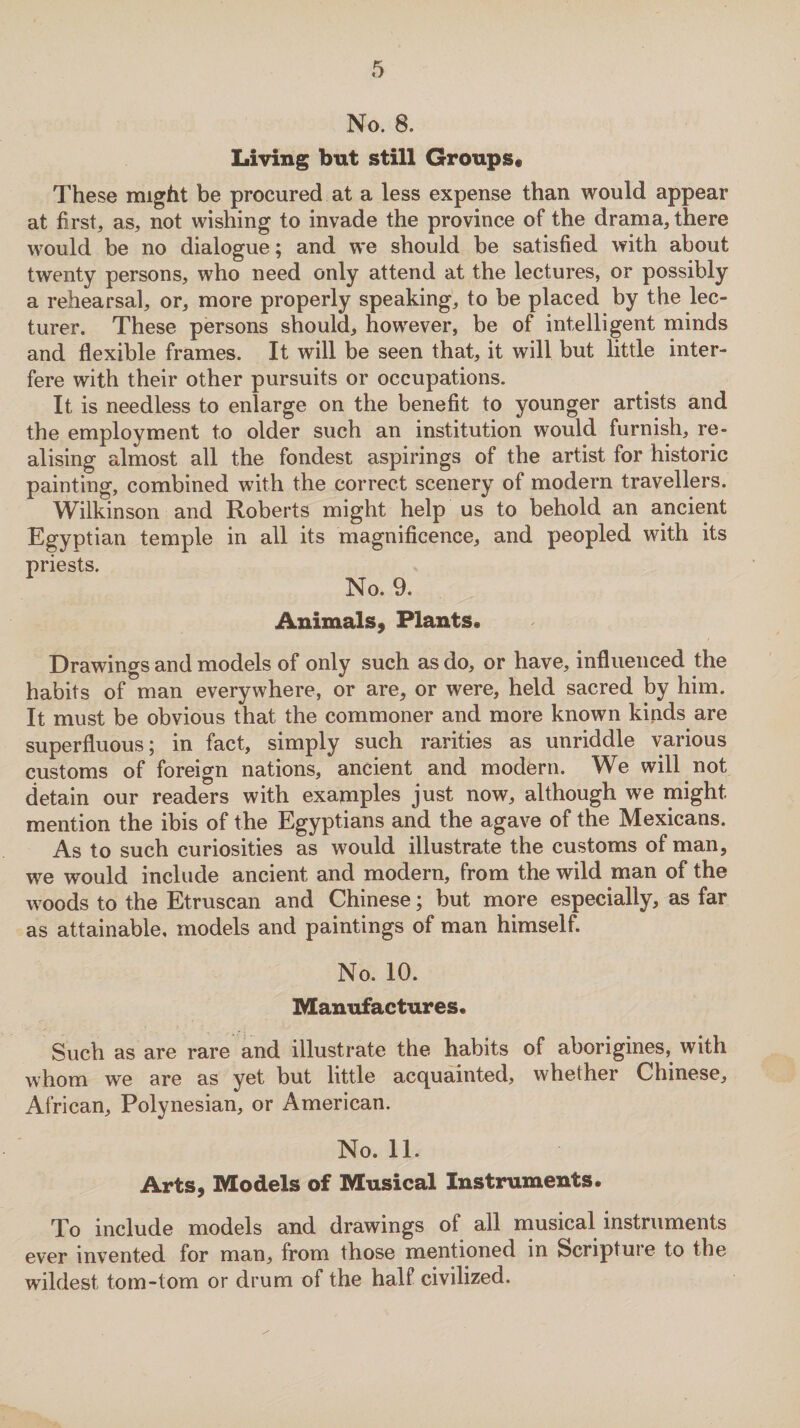 No. 8. Living but still Groups* These might be procured at a less expense than would appear at first, as, not wishing to invade the province of the drama, there would be no dialogue; and we should be satisfied with about twenty persons, who need only attend at the lectures, or possibly a rehearsal, or, more properly speaking, to be placed by the lec¬ turer. These persons should, however, be of intelligent minds and flexible frames. It will be seen that, it will but little inter¬ fere with their other pursuits or occupations. It is needless to enlarge on the benefit to younger artists and the employment to older such an institution would furnish, re¬ alising almost all the fondest aspirings of the artist for historic painting, combined with the correct scenery of modern travellers. Wilkinson and Roberts might help us to behold an ancient Egyptian temple in all its magnificence, and peopled with its priests. No. 9. Animals, Plants. Drawings and models of only such as do, or have, influenced the habits of man everywhere, or are, or were, held sacred by him. It must be obvious that the commoner and more known kinds are superfluous; in fact, simply such rarities as unriddle various customs of foreign nations, ancient and modern. We will not detain our readers with examples just now, although we might mention the ibis of the Egyptians and the agave of the Mexicans. As to such curiosities as would illustrate the customs of man, we would include ancient and modern, from the wild man of the woods to the Etruscan and Chinese; but more especially, as far as attainable, models and paintings of man himself. No. 10. Manufactures. Such as are rare and illustrate the habits of aborigines, with whom we are as yet but little acquainted, whether Chinese, African, Polynesian, or American. No. 11. Arts, Models of Musical Instruments. To include models and drawings of all musical instruments ever invented for man, from those mentioned in Scriptuie to the wildest tom-tom or drum of the half civilized.