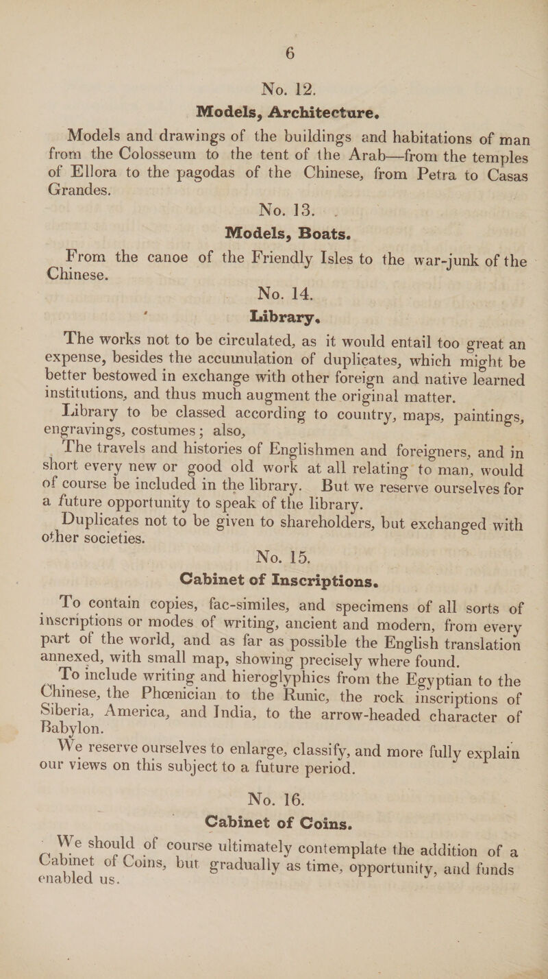 No. 12. Models, Architecture* Models and drawings of the buildings and habitations of man from the Colosseum to the tent of the Arab—from the temples of Ellora to the pagodas of the Chinese, from Petra to Casas Grandes. No. 13. , Models, Boats. From the canoe of the Friendly Isles to the war-junk of the Chinese. No. 14. Library* The works not to be circulated, as it would entail too great an expense, besides the accumulation of duplicates, which might be better bestowed in exchange with other foreign and native learned institutions, and thus much augment the original matter. library to be classed according to country, maps, paintings, engravings, costumes; also. The travels and histories of Englishmen and foreigners, and in short every new or good old work at all relating to man, would of course be included in the library. But we reserve ourselves for a future opportunity to speak of the library. Duplicates not to be given to shareholders, but exchanged with other societies. No. 15. Cabinet of Inscriptions* r° contain copies, fac-similes, and specimens of all sorts of inscriptions or modes of writing, ancient and modern, from every part of the world, and as far as possible the English translation annexed, with small map, showing precisely where found. ^ To include writing and hieroglyphics from the Egyptian to the Chinese, the Phoenician to the Runic, the rock inscriptions of Siberia, America, and India, to the arrow-headed character of Babylon. We reserve ourselves to enlarge, classify, and more fully explain our views on this subject to a future period. No. 16. Cabinet of Coins. „ Ye °f c?urse ultimately contemplate the addition of a Cabinet of Coins, but gradually as time, opportunity, and funds oncth or nc* A * 7
