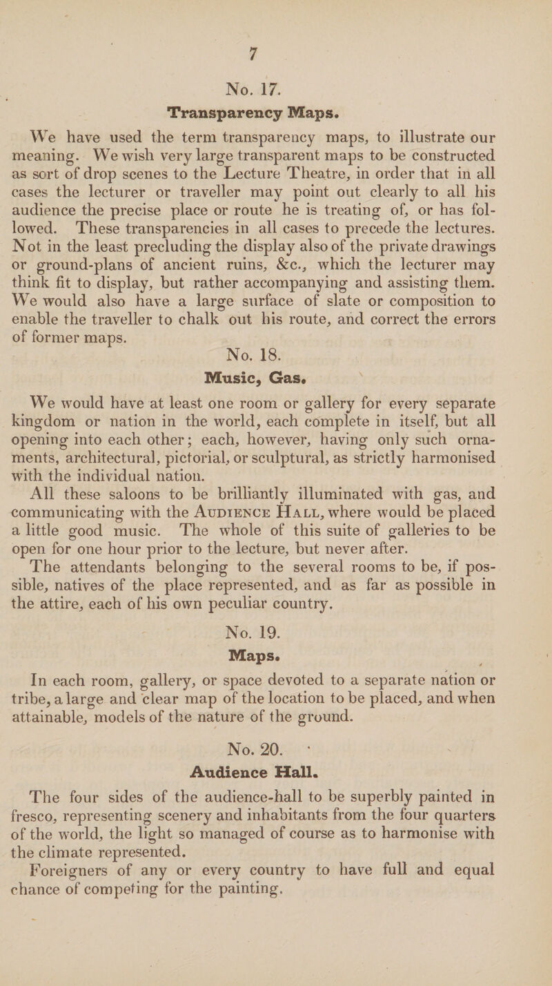 No. 17. Transparency Maps, We have used the term transparency maps,, to illustrate our meaning. We wish very large transparent maps to be constructed as sort of drop scenes to the Lecture Theatre, in order that in all cases the lecturer or traveller may point out clearly to all his audience the precise place or route he is treating of, or has fol¬ lowed. These transparencies in all cases to precede the lectures. Not in the least precluding the display also of the private drawings or ground-plans of ancient ruins, &c., which the lecturer may think fit to display, but rather accompanying and assisting them. We would also have a large surface of slate or composition to enable the traveller to chalk out his route, and correct the errors of former maps. No. 18. Music, Gas* We would have at least one room or gallery for every separate kingdom or nation in the world, each complete in itself, but all opening into each other; each, however, having only such orna¬ ments, architectural, pictorial, or sculptural, as strictly harmonised with the individual nation. All these saloons to be brilliantly illuminated with gas, and communicating with the Audience Hall, where would be placed a little good music. The whole of this suite of galleries to be open for one hour prior to the lecture, but never after. The attendants belonging to the several rooms to be, if pos¬ sible, natives of the place represented, and as far as possible in the attire, each of his own peculiar country. No. 19. Maps* In each room, gallery, or space devoted to a separate nation or tribe, a large and clear map of the location to be placed, and when attainable, models of the nature of the ground. No. 20. * Audience Hall. The four sides of the audience-hall to be superbly painted in fresco, representing scenery and inhabitants from the four quarters of the world, the light so managed of course as to harmonise with the climate represented. Foreigners of any or every country to have full and equal chance of competing for the painting.