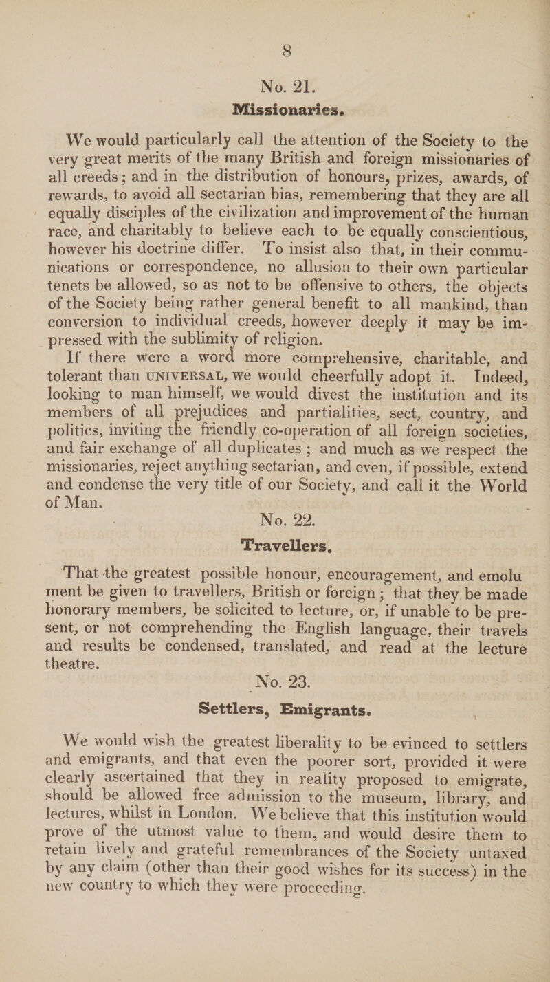 No. 21. Missionaries. We would particularly call the attention of the Society to the very great merits of the many British and foreign missionaries of all creeds; and in the distribution of honours, prizes, awards, of rewards, to avoid all sectarian bias, remembering that they are all equally disciples of the civilization and improvement of the human race, and charitably to believe each to be equally conscientious, however his doctrine differ. To insist also that, in their commu¬ nications or correspondence, no allusion to their own particular tenets be allowed, so as not to be offensive to others, the objects of the Society being rather general benefit to all mankind, than conversion to individual creeds, however deeply it may be im¬ pressed with the sublimity of religion. If there were a word more comprehensive, charitable, and tolerant than universal, we would cheerfully adopt it. Indeed, looking to man himself, we would divest the institution and its members of all prejudices and partialities, sect, country, and politics, inviting the friendly co-operation of all foreign societies, and fair exchange of all duplicates ; and much as we respect the missionaries, reject anything sectarian, and even, if possible, extend and condense the very title of our Society, and call it the World of Man. No. 22. Travellers, That the greatest possible honour, encouragement, and emolu ment be given to travellers, British or foreign ; that they be made honorary members, be solicited to lecture, or, if unable to be pre¬ sent, or not comprehending the English language, their travels and results be condensed, translated, and read at the lecture theatre. No. 23. Settlers, Emigrants. We would wish the greatest liberality to be evinced to settlers and emigrants, and that even the poorer sort, provided it were clearly ascertained that they in reality proposed to emigrate, should be allowed free admission to the museum, library^ and lectures, whilst in London. We believe that this institution would prove of the utmost value to them, and would desire them to retain lively and grateful remembrances of the Society untaxed by any claim (other than their good wishes for its success) in the new country to which they were proceeding.