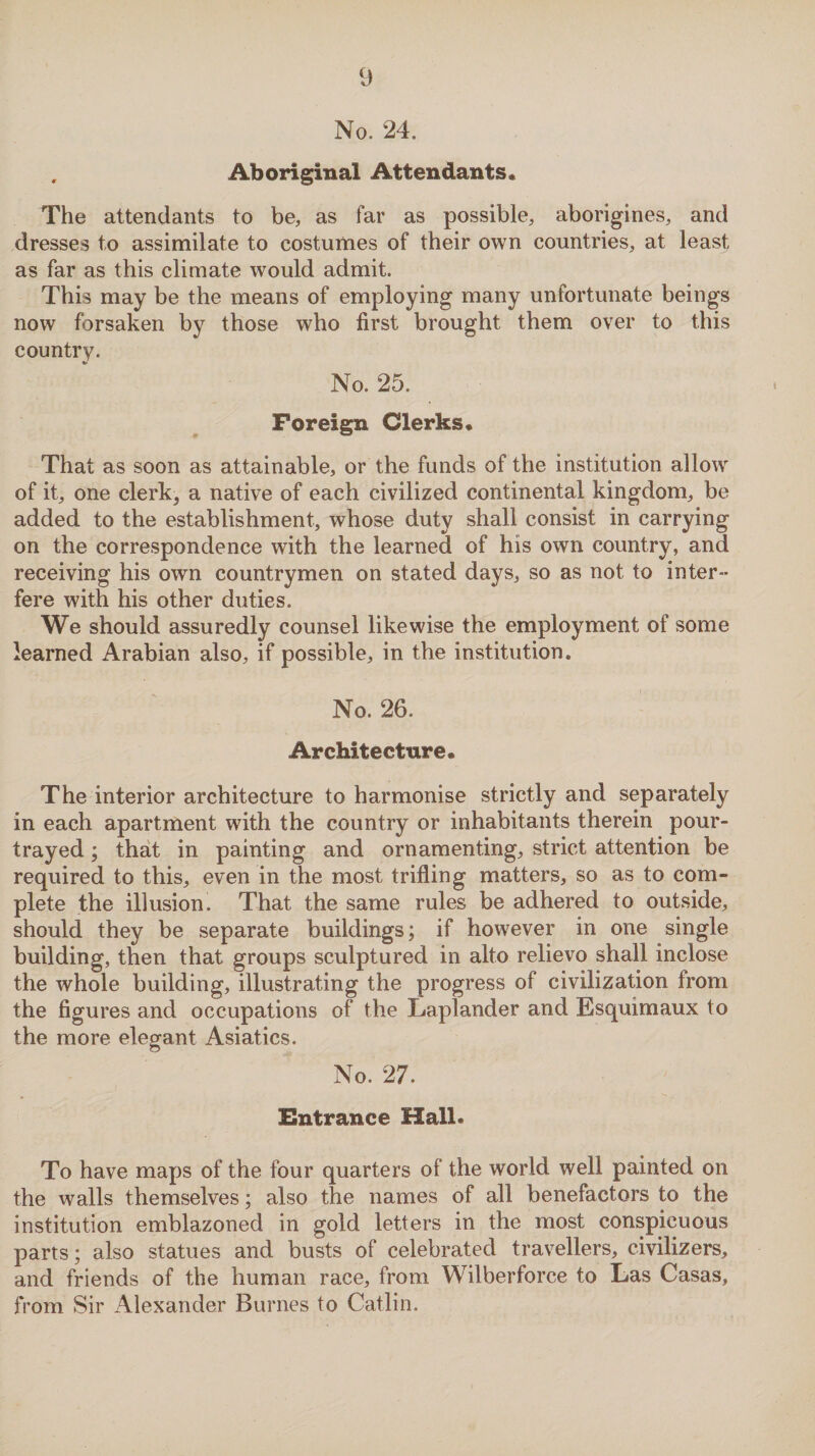 No. 24. . Aboriginal Attendants. The attendants to be, as far as possible, aborigines, and dresses to assimilate to costumes of their own countries, at least as far as this climate would admit. This may be the means of employing many unfortunate beings now forsaken by those who first brought them over to this country. No. 25. Foreign Clerks. That as soon as attainable, or the funds of the institution allow of it, one clerk, a native of each civilized continental kingdom, be added to the establishment, whose duty shall consist in carrying on the correspondence with the learned of his own country, and receiving his own countrymen on stated days, so as not to inter¬ fere with his other duties. We should assuredly counsel likewise the employment of some learned Arabian also, if possible, in the institution. No. 26. Architecture. The interior architecture to harmonise strictly and separately in each apartment with the country or inhabitants therein pour- trayed; that in painting and ornamenting, strict attention be required to this, even in the most trifling matters, so as to com¬ plete the illusion. That the same rules be adhered to outside, should they be separate buildings; if however in one single building, then that groups sculptured in alto relievo shall inclose the whole building, illustrating the progress of civilization from the figures and occupations of the Laplander and Esquimaux to the more elegant Asiatics. No. 27. Entrance Hall* To have maps of the four quarters of the world well painted on the walls themselves; also the names of all benefactors to the institution emblazoned in gold letters in the most conspicuous parts; also statues and busts of celebrated travellers, civilizers, and friends of the human race, from Wilberforce to Las Casas, from Sir Alexander Burnes to Catlin.