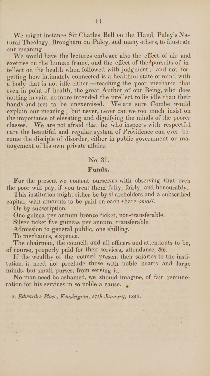 We might instance Sir Charles Bell on the Hand, Paley’s Na¬ tural Theology, Brougham on Paley, and many others, to illustrate our meaning. We would have the lectures embrace also the effect of air and exercise on the human frame, and the effect of the pursuits of in¬ tellect on the health when followed with judgment; and not for¬ getting how intimately connected is a healthful state of mind with a body that is not idle either,—teaching the poor mechanic that even in point of health, the great Author of our Being, who does nothing in vain, no more intended the intellect to lie idle than their hands and feet to be unexercised. We are sure Combe would explain our meaning; but never, never can we too much insist on the importance of elevating and dignifying the minds of the poorer classes. We are not afraid that he who inspects with respectful care the beautiful and regular system of Providence can ever be¬ come the disciple of disorder, either in public government or ma¬ nagement of his own private affairs. No. 31. Funds. For the present we content ourselves with observing that even the poor will pay, if you treat them fully, fairly, and honourably. This institution might either be by shareholders and a subscribed capital, with amounts to be paid on each share small. Or by subscription. One guinea per annum bronze ticket, non-transferable. Silver ticket five guineas per annum, transferable. Admission to general public, one shilling. To mechanics, sixpence. The chairman, the council, and all officers and attendants to be, of course, properly paid for their services, attendance, &c. If the wealthy of the council present their salaries to the insti¬ tution, it need not preclude those with noble hearts and large minds, but small purses, from serving it. No man need be ashamed, we should imagine, of fair remune¬ ration for his services in so noble a cause. # 2, Edwardes Place-, Kensington, 21th January, 1842.