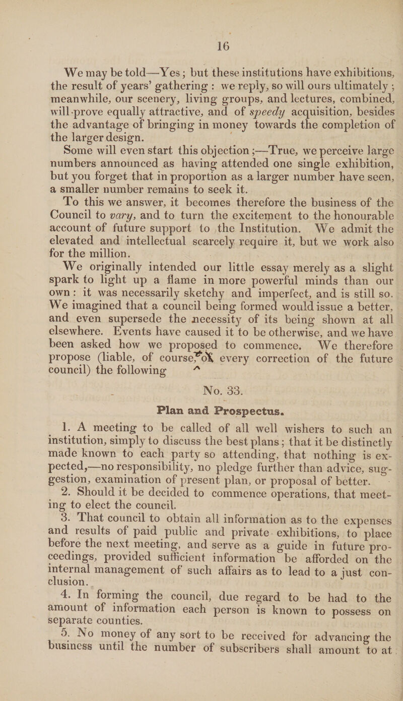 We may be told—Yes; but these institutions have exhibitions, the result of years’ gathering : we reply, so will ours ultimately ; meanwhile, our scenery, living groups, and lectures, combined, will prove equally attractive, and of speedy acquisition, besides the advantage of bringing in money towards the completion of the larger design. Some will even start this objection;—True, we perceive large numbers announced as having attended one single exhibition, but you forget that in proportion as a larger number have seen, a smaller number remains to seek it. To this we answer, it becomes therefore the business of the Council to vary, and to turn the excitement to the honourable account of future support to the Institution. We admit the elevated and intellectual scarcely require it, but we work also for the million. We originally intended our little essay merely as a slight spark to light up a flame in more powerful minds than our own : it was necessarily sketchy and imperfect, and is still so. We imagined that a council being formed would issue a better, and even supersede the necessity of its being shown at all elsewhere. Events have caused it to be otherwise, and we have been asked how we proposed to commence. We therefore propose (liable, of course^dK every correction of the future council) the following * No. 33. Flan and Prospectus, 1. A meeting to be called of all well wishers to such an institution, simply to discuss the best plans; that it be distinctly made known to each party so attending, that nothing is ex¬ pected,—no responsibility, no pledge further than advice, sug¬ gestion, examination of present plan, or proposal of better. 2. Should it be decided to commence operations, that meet¬ ing to elect the council. 3. That council to obtain all information as to the expenses and results of paid public and private exhibitions, to place before the next meeting, and serve as a guide in future pro¬ ceedings, provided sufficient information be afforded on the internal management of such affairs as to lead to a just con¬ 4. In forming the council, due regard to be had to the amount of information each person is known to possess on separate counties. 5. INo money of any sort to be received for advancing the business until the number of subscribers shall amount to at