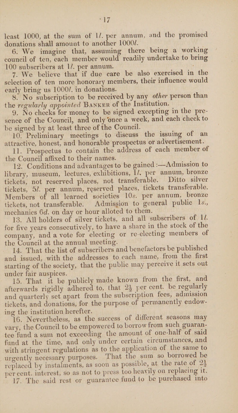 least 1000, at the sum of l/. per annum, and the promised donations shall amount to another 1000/. 6. We imagine that, assuming there being a working council of ten, each member would readily undertake to bring 100 subscribers at 1/. per annum. 7. We believe that if due care be also exercised in the selection of ten more honorary members, their influence would early bring us 1000/. in donations. 8. No subscription to be received by any other person than the regularly appointed Banker of the Institution. 9. No checks for money to be signed excepting in the pre¬ sence of the Council, and only once a week, and each check to be signed by at least three of the Council. 10. Preliminary meetings to discuss the issuing ol an attractive, honest, and honorable prospectus or advertisement. 11. Prospectus to contain the address of each member of the Council affixed to their names. 12. Conditions and advantages to be gained :—Admission to library, museum, lectures, exhibitions, 1/. per annum, bronze tickets, not reserved places, not transferable. Ditto silver tickets, 5/. per annum, reserved places, tickets transferable. Members of all learned societies 10*. per annum, bronze tickets, not transferable. Admission to general public 1*., mechanics 6d. on day or hour alloted to them. 13. All holders of silver tickets, and all subscribers of 1/. for five years consecutively, to have a share in the stock of the company, and a vote for electing or re-electing membeis of the Council at the annual meeting. 14. That the list of subscribers andbeneiactors be published and issued, with the addresses to each name, from the fiist starting of the society, that the public may perceive it sets out under fair auspices. 15. That it be publicly made known from the first, and afterwards rigidly adhered to, that 2|? pey cent, be regularly and quarterly set apart from the subscription fees, admission tickets, and donations, for the purpose of permanently endow¬ ing the institution herefter. 16. Nevertheless, as the success of different seasons may vary, the Council to be empowered to borrow from such guaran¬ tee fund a sum not exceeding the amount of one-half of said fund at the time, and only under certain circumstances, and with stringent regulations as to the application oi the same to urgently necessary purposes. That the sum so borrowed be replaced by instalments, as soon as possible, at the i ate of 2o percent, interest, so as not to press too heavily on replacing it. 17. The said rest or guarantee fund to be purchased into