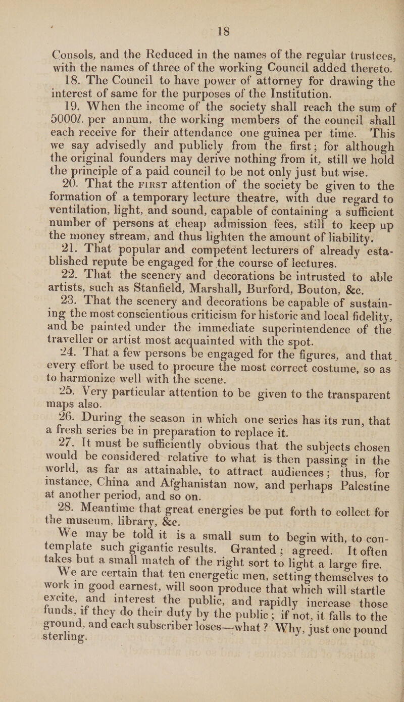 Consols, and the Reduced in the names of the regular trustees, with the names of three of the working Council added thereto. 18. The Council to have power of attorney for drawing the interest of same for the purposes of the Institution. 19. When the income of the society shall reach the sum of 5000/. per annum, the working members of the council shall each receive for their attendance one guinea per time. This we say advisedly and publicly from the first; for although the original founders may derive nothing from it, still we hold the principle of a paid council to be not only just but wise. 20. That the first attention of the society be given to the formation of a temporary lecture theatre, with due regard to ventilation, light, and sound, capable of containing a sufficient number of persons at cheap admission fees, still to keep up the money stream, and thus lighten the amount of liability. 21. That popular and competent lecturers of already esta¬ blished repute be engaged for the course of lectures. 22. That the scenery and decorations be intrusted to able artists, such as Stanfield, Marshall, Burford, Bouton, &c. 23. That the scenery and decorations be capable of sustain¬ ing the most conscientious criticism for historic and local fidelity, and be painted under the immediate superintendence of the traveller or artist most acquainted with the spot. 24. That a few persons be engaged for the figures, and that every effort be used to procure the most correct costume, so as to harmonize well with the scene. 25. Very particular attention to be given to the transparent maps also. 26. During the season in which one series has its run, that a fresh series be in preparation to replace it. 27. It must be sufficiently obvious that the subjects chosen would be considered relative to what is then passing in the world, as far as attainable, to attract audiences; thus, for instance, China and Afghanistan now, and perhaps Palestine at another period, and so on. 28. Meantime that great energies be put forth to collect for the museum, library, &c. M e may be told it is a small sum to begin with, to con¬ template such gigantic results. Granted ; agreed. It often takes but a small match of the right sort to light a large fire. We are certain that ten energetic men, setting themselves to work in good earnest, will soon produce that which will startle excite, and interest the public, and rapidly increase those hinds if they do their duty by the public; if not, it falls to the ground, and each subscriber loses—what ? Why, just one pound STPr innc  J *