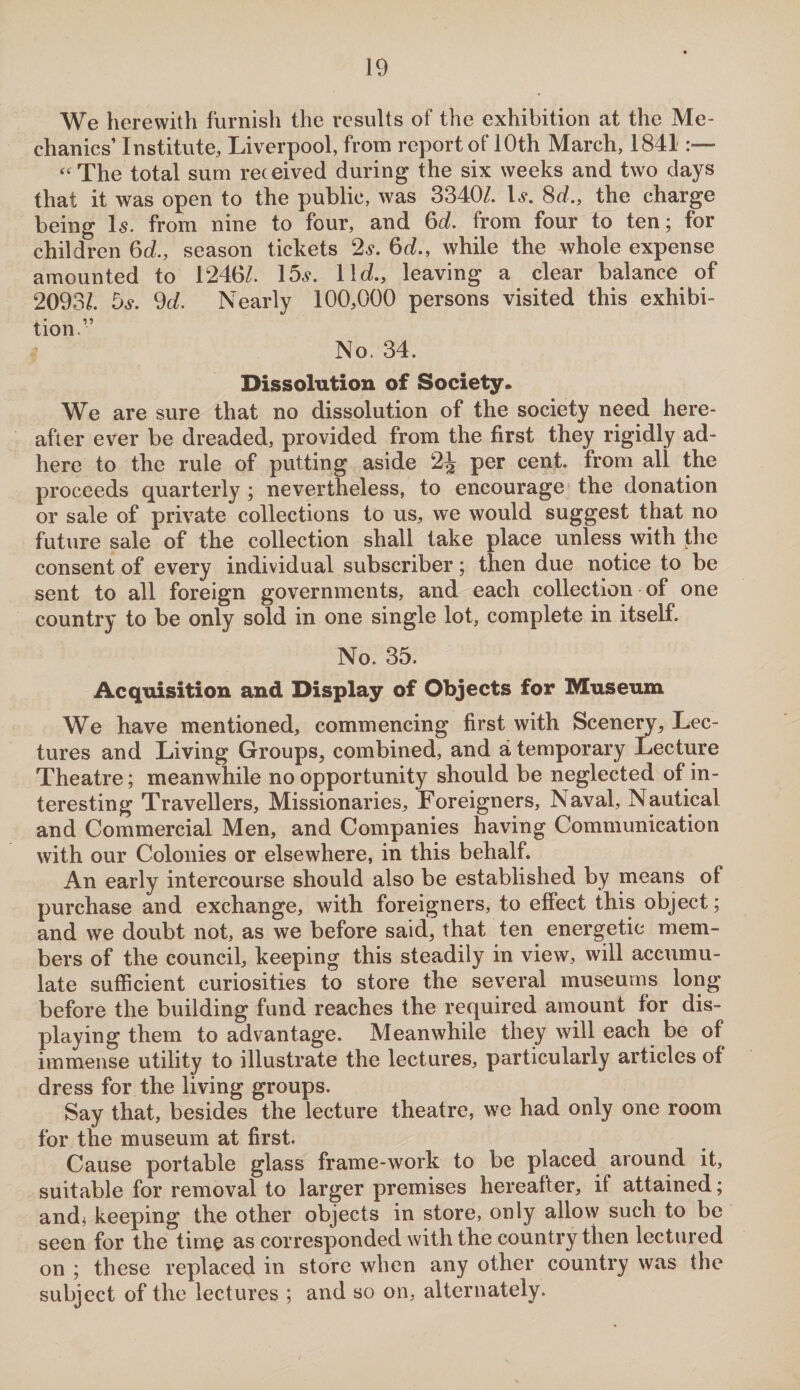 We herewith furnish the results of the exhibition at the Me¬ chanics’ Institute, Liverpool, from report of 10th March, 1841 “The total sum received during the six weeks and two days that it was open to the public, was 3340/. Is. 8d., the charge being Is. from nine to four, and 6d. from four to ten; for children 6d., season tickets 2s. 6d., while the whole expense amounted to 1240/. 15s. 11c/., leaving a clear balance of 2093/. 5s. 9c/. Nearly 100,000 persons visited this exhibi¬ tion.” No. 34. Dissolution of Society. We are sure that no dissolution of the society need here¬ after ever be dreaded, provided from the first they rigidly ad¬ here to the rule of putting aside 2J per cent, from all the proceeds quarterly ; nevertheless, to encourage the donation or sale of private collections to us, we would suggest that no future sale of the collection shall take place unless with the consent of every individual subscriber; then due notice to be sent to all foreign governments, and each collection of one country to be only sold in one single lot, complete in itself. No. 35. Acquisition and Display of Objects for Museum We have mentioned, commencing first with Scenery, Lec¬ tures and Living Groups, combined, and a temporary Lecture Theatre; meanwhile no opportunity should be neglected of in¬ teresting Travellers, Missionaries, Foreigners, Naval, Nautical and Commercial Men, and Companies having Communication with our Colonies or elsewhere, in this behalf. An early intercourse should also be established by means of purchase and exchange, with foreigners, to effect this object; and we doubt not, as we before said, that ten energetic mem¬ bers of the council, keeping this steadily in view, will accumu¬ late sufficient curiosities to store the several museums long before the building fund reaches the required amount for dis¬ playing them to advantage. Meanwhile they will each be of immense utility to illustrate the lectures, particularly articles of dress for the living groups. Say that, besides the lecture theatre, we had only one room for the museum at first. Cause portable glass frame-work to be placed around it, suitable for removal to larger premises hereafter, if attained; andj keeping the other objects in store, only allow such to be seen for the time as corresponded with the country then lectured on ; these replaced in store when any other country was the subject of the lectures ; and so on, alternately.