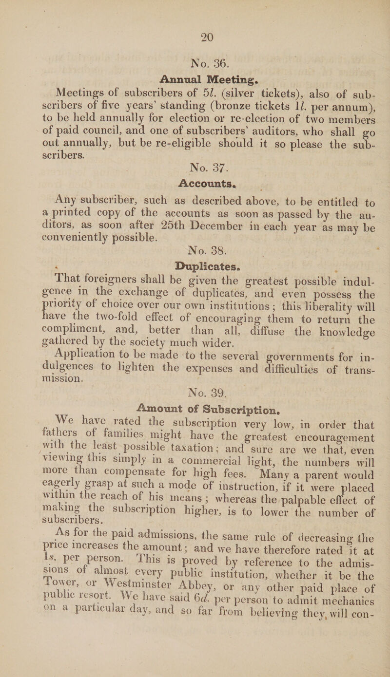 No. 36. Annual Meeting* Meetings of subscribers of 51. (silver tickets), also of sub¬ scribers of five years’ standing (bronze tickets \l. per annum), to be held annually for election or re-election of two members of paid council, and one of subscribers’ auditors, who shall go out annually, but be re-eligible should it so please the sub¬ scribers. No. 37. Accounts* Any subscriber, such as described above, to be entitled to a printed copy of the accounts as soon as passed by the au¬ ditors, as soon after 25th December in each year as may be conveniently possible. No. 38. * Duplicates* That foreigners shall be given the greatest possible indul¬ gence in the exchange of duplicates, and even possess the priority ol choice over our own institutions; this liberality will have the two-fold effect of encouraging them to return the compliment, and, better than all, diffuse the knowledge gathered by the society much wider. Application to be made to the several governments for in¬ dulgences to lighten the expenses and difficulties of trans¬ mission. No. 39. Amount of Subscription® We have rated the subscription very low, in order that aticis or families might have the greatest encouragement witli the least possible taxation; and sure are we that, even viewing this simply in a commercial light, the numbers will more than compensate for high fees. Many a parent would eageny grasp at such a mode of instruction, if it were placed within the reach of his means ; whereas the palpable effect of ma.ung the subscription higher, is to lower the number of subscribers. As for the paid admissions, the same rule of decreasing the puce mcieases the amount; and we have therefore rated it at is. per person. This is proved by reference to the admis¬ sions of almost every public institution, whether it be the 01 WertmnBter Abbey, or any other paid place of p ic resort, he have said 6d. per person to admit mechanics on a particular day, and so far from believing they, will con-
