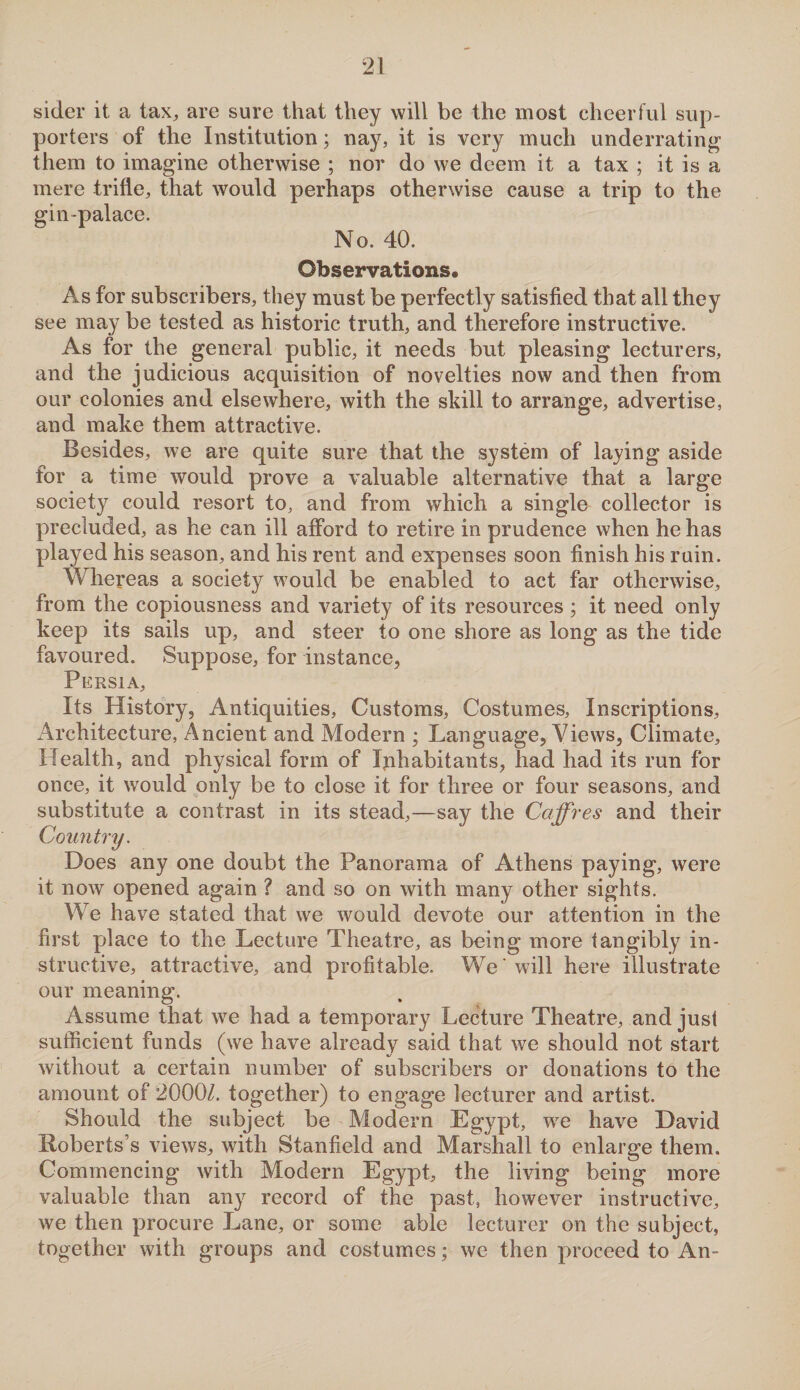 sider it a tax, are sure that they will be the most cheerful sup¬ porters of the Institution; nay, it is very much underrating them to imagine otherwise ; nor do we deem it a tax ; it is a mere trifle, that would perhaps otherwise cause a trip to the gin-palace. No. 40. Observations. As for subscribers, they must be perfectly satisfied that all they see may be tested as historic truth, and therefore instructive. As for the general public, it needs but pleasing lecturers, and the judicious acquisition of novelties now and then from our colonies and elsewhere, with the skill to arrange, advertise, and make them attractive. Besides, we are quite sure that the system of laying aside for a time would prove a valuable alternative that a large society could resort to, and from which a single collector is precluded, as he can ill afford to retire in prudence when he has played his season, and his rent and expenses soon finish his ruin. Whereas a society would be enabled to act far otherwise, from the copiousness and variety of its resources; it need only keep its sails up, and steer to one shore as long as the tide favoured. Suppose, for instance, Persia, Its History, Antiquities, Customs, Costumes, Inscriptions, Architecture, Ancient and Modern ; Language, Views, Climate, Health, and physical form of Inhabitants, had had its run for once, it would only be to close it for three or four seasons, and substitute a contrast in its stead,—say the Cciffres and their Country. Does any one doubt the Panorama of Athens paying, were it now opened again ? and so on with many other sights. We have stated that we would devote our attention in the first place to the Lecture Theatre, as being more tangibly in¬ structive, attractive, and profitable. We' will here illustrate our meaning. Assume that we had a temporary Lecture Theatre, and just sufficient funds (we have already said that we should not start without a certain number of subscribers or donations to the amount of 2000/. together) to engage lecturer and artist. Should the subject be Modern Egypt, wre have David Roberts’s views, with Stanfield and Marshall to enlarge them. Commencing with Modern Egypt, the living being more valuable than any record of the past, however instructive, we then procure Lane, or some able lecturer on the subject, together with groups and costumes; we then proceed to An-