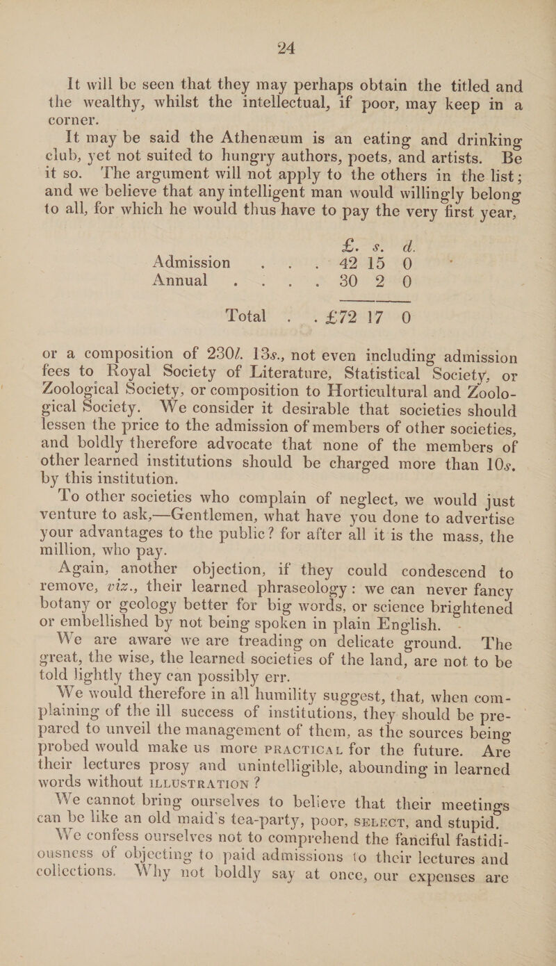 It will be seen that they may perhaps obtain the titled and the wealthy, whilst the intellectual, if poor, may keep in a corner. It may be said the Athenaeum is an eating and drinking club, yet not suited to hungry authors, poets, and artists. Be it so. The argument will not apply to the others in the list; and we believe that any intelligent man would willingly belong to all, for which he would thus have to pay the very first year, £. s. d. Admission . . 42 15 0 Annual . . . 30 2 0 Total . . £72 17 0 or a composition of 230/. 13,?., not even including admission fees to Royal Society of Literature, Statistical Society, or Zoological Society, or composition to Horticultural and Zoolo¬ gical Society. We consider it desirable that societies should lessen the price to the admission of members of other societies, and boldly therefore advocate that none of the members of other learned institutions should be charged more than 10,?. by this institution. To other societies who complain of neglect, we would just venture to ask,—Gentlemen, what have you done to advertise your advantages to the public? for after all it is the mass, the million, who pay. Again, another objection, if they could condescend to remove, viz., their learned phraseology : we can never fancy botany or geology better for big words, or science brightened or embellished by not being spoken in plain English. We are aware we are treading on delicate ground. The great, the wise, the learned societies of the land, are not to be told lightly they can possibly err. We would therefore in all humility suggest, that, when com¬ plaining of the ill success of institutions, they should be pre¬ pared to unveil the management of them, as the sources being probed would make us more practical for the future. Are their lectures prosy and unintelligible, abounding in learned words without xllustRx\tion ? We cannot bring ourselves to believe that their meetings can be like an old maid’s tea-party, poor, select, and stupid? We confess ourselves not to comprehend the fanciful fastidi¬ ousness of objecting to paid admissions to their lectures and collections. W hy not boldly say at once, our expenses are