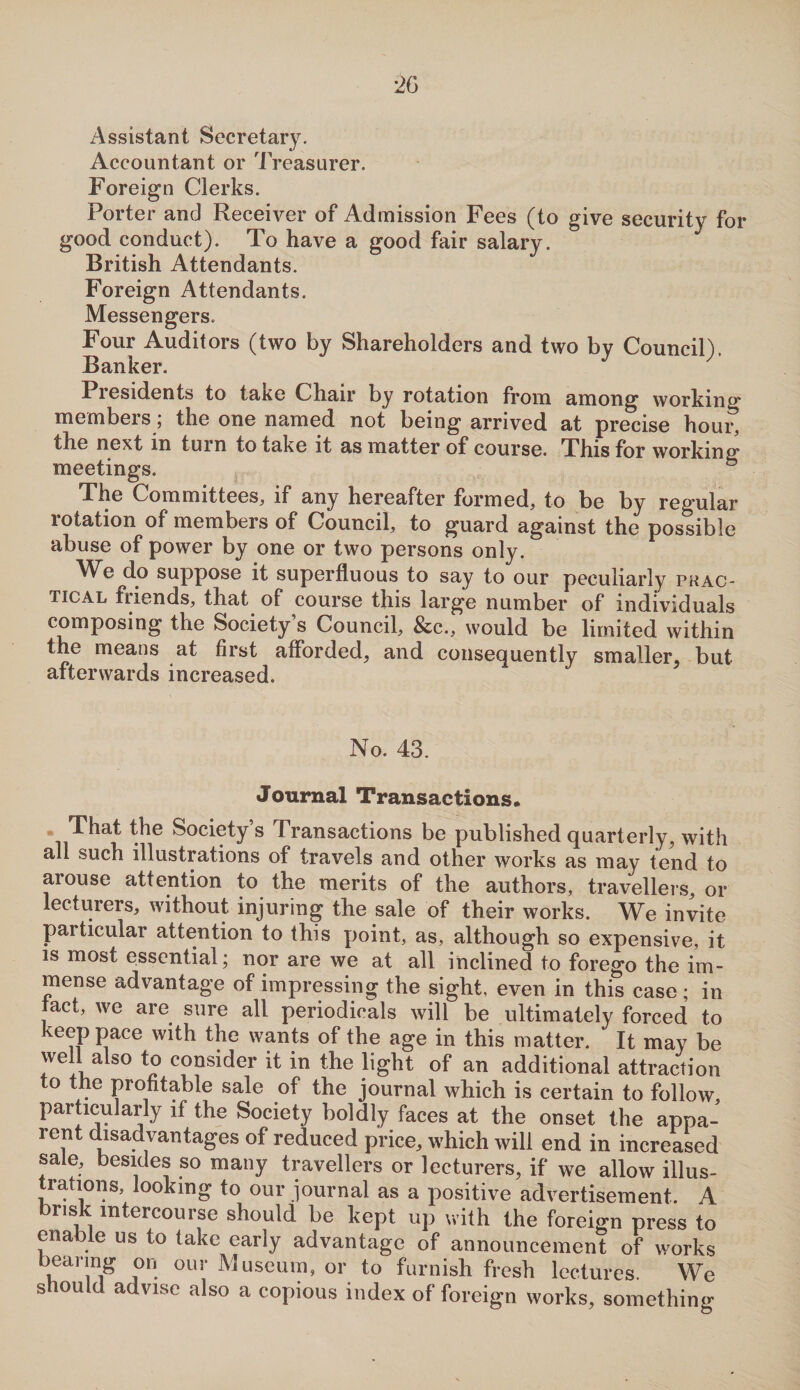 Accountant or Treasurer. Foreign Clerks. Porter and Receiver of Admission Fees (to give security for good conduct). To have a good fair salary. British Attendants. Foreign Attendants. Messengers. Four Auditors (two by Shareholders and two bv Council). Banker. Piesidents to take Chair by rotation from among working* members; the one named not being arrived at precise houi% the next in turn to take it as matter of course. This for working meetings. 5 The Committees, if any hereafter formed, to be by reg’ular rotation of members of Council, to guard against the possible abuse of power by one or two persons only. We do suppose it superfluous to say to our peculiarly prac¬ tical fiiends, that of course this large number of individuals composing the Society’s Council, &c., would be limited within the means at first afforded, and consequently smaller, but afterwards increased. No. 43. Journal Transactions, That the Society s Transactions be published quarterly, with all such illustrations of travels and other works as may tend to arouse attention to the merits of the authors, travellers, or lecturers, without injuring the sale of their works. We invite particular attention to this point, as, although so expensive, it is most essential; nor are we at all inclined to forego the im¬ mense advantage of impressing the sight, even in this case; in tact, we are sure all periodicals will be ultimately forced to keep pace with the wants of the age in this matter. It may be well also to consider it in the light of an additional attraction to the profitable sale of the journal which is certain to follow particularly if the Society boldly faces at the onset the appa- rent disadvantages of reduced price, which will end in increased sale, besides so many travellers or lecturers, if we allow illus¬ trations, looking to our journal as a positive advertisement. A brisk intercourse should be kept up with the foreign press to enable us to take early advantage of announcement of works bearing on our Museum, or to furnish fresh lectures. We siould advise also a copious index of foreign works, something