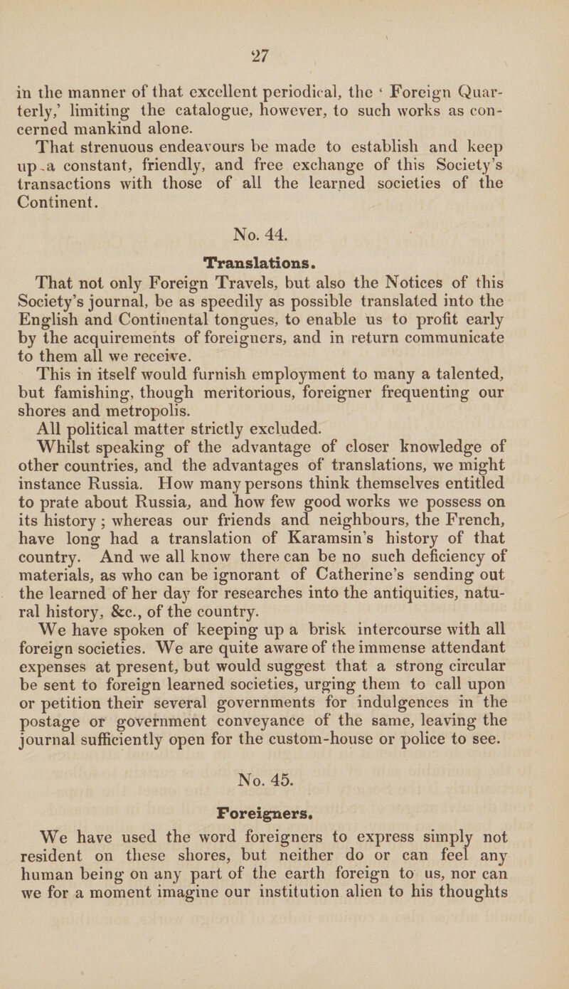 in tlie manner of that excellent periodical, the ‘ Foreign Quar¬ terly,’ limiting the catalogue, however, to such works as con¬ cerned mankind alone. That strenuous endeavours be made to establish and keep up,a constant, friendly, and free exchange of this Society’s transactions with those of all the learned societies of the Continent. No. 44. Translations. That not only Foreign Travels, but also the Notices of this Society’s journal, be as speedily as possible translated into the English and Continental tongues, to enable us to profit early by the acquirements of foreigners, and in return communicate to them all we receive. This in itself would furnish employment to many a talented, but famishing, though meritorious, foreigner frequenting our shores and metropolis. All political matter strictly excluded. Whilst speaking of the advantage of closer knowledge of other countries, and the advantages of translations, we might instance Russia. How many persons think themselves entitled to prate about Russia, and how few good works we possess on its history; whereas our friends and neighbours, the French, have long had a translation of Karamsin’s history of that country. And we all know there can be no such deficiency of materials, as who can be ignorant of Catherine’s sending out the learned of her day for researches into the antiquities, natu¬ ral history, &c., of the country. We have spoken of keeping up a brisk intercourse with all foreign societies. We are quite aware of the immense attendant expenses at present, but would suggest that a strong circular be sent to foreign learned societies, urging them to call upon or petition their several governments for indulgences in the postage or government conveyance of the same, leaving the journal sufficiently open for the custom-house or police to see. No. 45. Foreigners* We have used the word foreigners to express simply not resident on these shores, but neither do or can feel any human being on any part of the earth foreign to us, nor can we for a moment imagine our institution alien to his thoughts