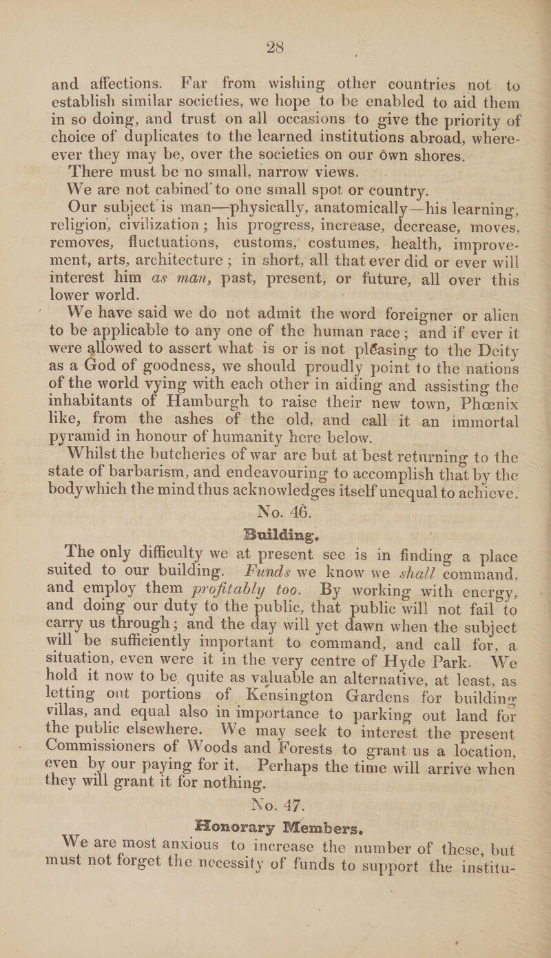 and affections. Far from wishing other countries not to establish similar societies, we hope to be enabled to aid them in so doing, and trust on all occasions to give the priority of choice of duplicates to the learned institutions abroad, where- ever they may be, over the societies on our own shores. There must be no small, narrow views. We are not cabined'to one small spot or country. Our subject is man—-physically, anatomically—his learning, religion', civilization; his progress, increase, decrease, moves, removes, fluctuations, customs, costumes, health, improve¬ ment, arts, architecture ; in short, all that ever did or ever will interest him as man, past, present, or future, all over this lower world. We have said we do not admit the word foreigner or alien to be applicable to any one of the human race; and if ever it were allowed to assert what is or is not pleasing to the Deity as a God of goodness, we should proudly point to the nations of the world vying with each other in aiding and assisting the inhabitants of Hamburgh to raise their new town, Phoenix like, from the ashes of the old, and call it an immortal pyramid in honour of humanity here below. Whilst the butcheries of war are but at best returning to the state of barbarism, and endeavouring to accomplish that by the body which the mind thus acknowledges itself unequal to achieve. No. 46. Building. The only difficulty we at present see is in finding a place suited to our building. Funds we know we shall command, and employ them 'profitably too. By working with energy, and doing our duty to the public, that public will not fail^o carry us througnj and the day will yet dawn when the subject will be sufficiently important to command, and call for, a situation, even were it in the very centre of Hyde Park. We hold it now to be quite as valuable an alternative, at least, as letting out portions of Kensington Gardens for building villas, and equal also in importance to parking out land for the public elsewhere. We may seek to interest the present Commissioners of Woods and Forests to grant us a location, e\en by our paying for it. Perhaps the time will arrive when they will grant it for nothing. No. 47. Honorary Members. We are most anxious to increase the number of these, but must not forget the necessity of funds to support the institu-