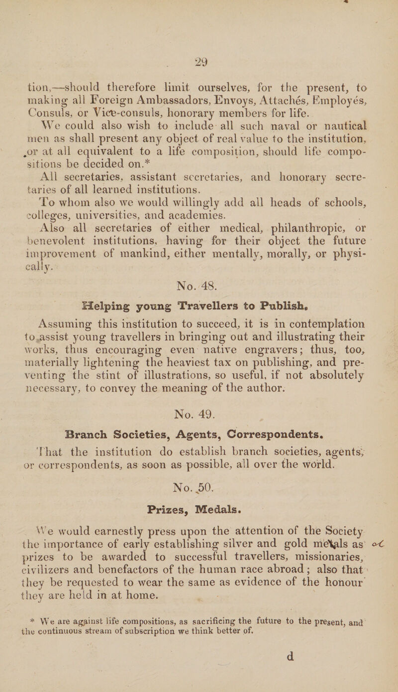 tion,—should therefore limit ourselves, for the present, to making all Foreign Ambassadors, Envoys, Attaches, Employes, Consuls, or Vice-consuls, honorary members for life. W e could also wish to include all such naval or nautical men as shall present any object of real value to the institution, .or at all equivalent to a life composition, should life compo¬ sitions be decided on.* All secretaries, assistant secretaries, and honorary secre¬ taries of all learned institutions. To whom also we would willingly add all heads of schools, colleges, universities, and academies. Also all secretaries of either medical, philanthropic, or benevolent institutions, having for their object the future improvement of mankind, either mentally, morally, or physi¬ cally. No. 48. Helping young Travellers to Publish® Assuming this institution to succeed, it is in contemplation to assist young travellers in bringing out and illustrating their works, thus encouraging even native engravers; thus, too, materially lightening the heaviest tax on publishing, and pre¬ venting the stint of illustrations, so useful, if not absolutely necessary, to convey the meaning of the author. No. 49. Branch Societies, Agents, Correspondents. That the institution do establish branch societies, agents; or correspondents, as soon as possible, all over the world. No. 50. Prizes, Medals. We would earnestly press upon the attention of the Society the importance of early establishing silver and gold meVls as °<- prizes to be awarded to successful travellers, missionaries, civilizers and benefactors of the human race abroad; also that they be requested to wear the same as evidence of the honour thev are held in at home. j * We are against life compositions, as sacrificing the future to the present, and the continuous stream of subscription we think better of. d
