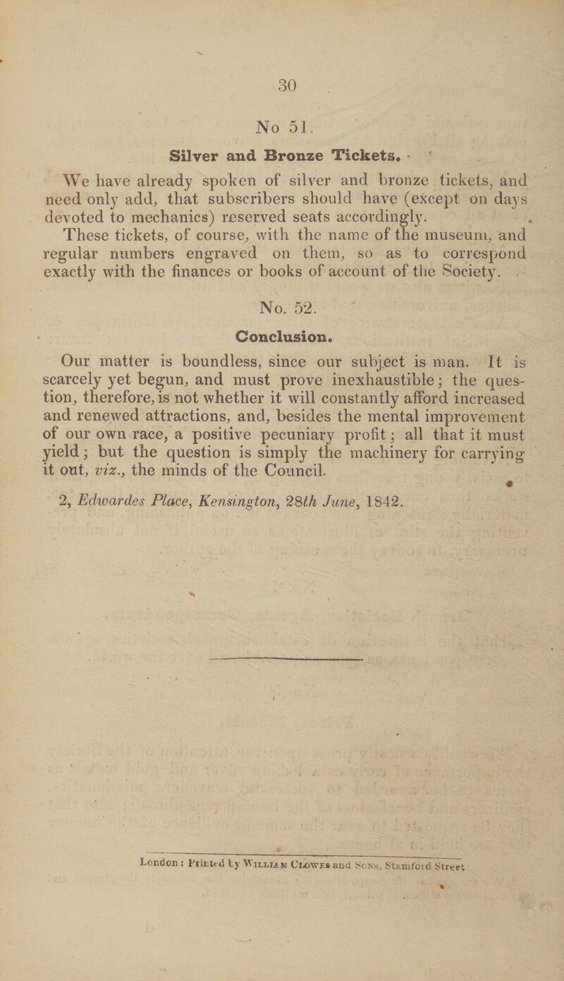 No 51. Silver and Bronze Tickets, * * We have already spoken of silver and bronze tickets, and need only add, that subscribers should have (except on days devoted to mechanics) reserved seats accordingly. These tickets, of course, with the name of the museum, and regular numbers engraved on them, so as to correspond exactly with the finances or books of account of the Society. No. 52. Conclusion, Our matter is boundless, since our subject is man. It is scarcely yet begun, and must prove inexhaustible; the ques¬ tion, therefore, is not whether it will constantly afford increased and renewed attractions, and, besides the mental improvement of our own race, a positive pecuniary profit; all that it must yield; but the question is simply the machinery for carrying it out, viz., the minds of the Council. % 2, Edwardes Place, Kensington, 28th June, 1842. London : Printed ty V illiam Clowes and Sons., Stamford Street