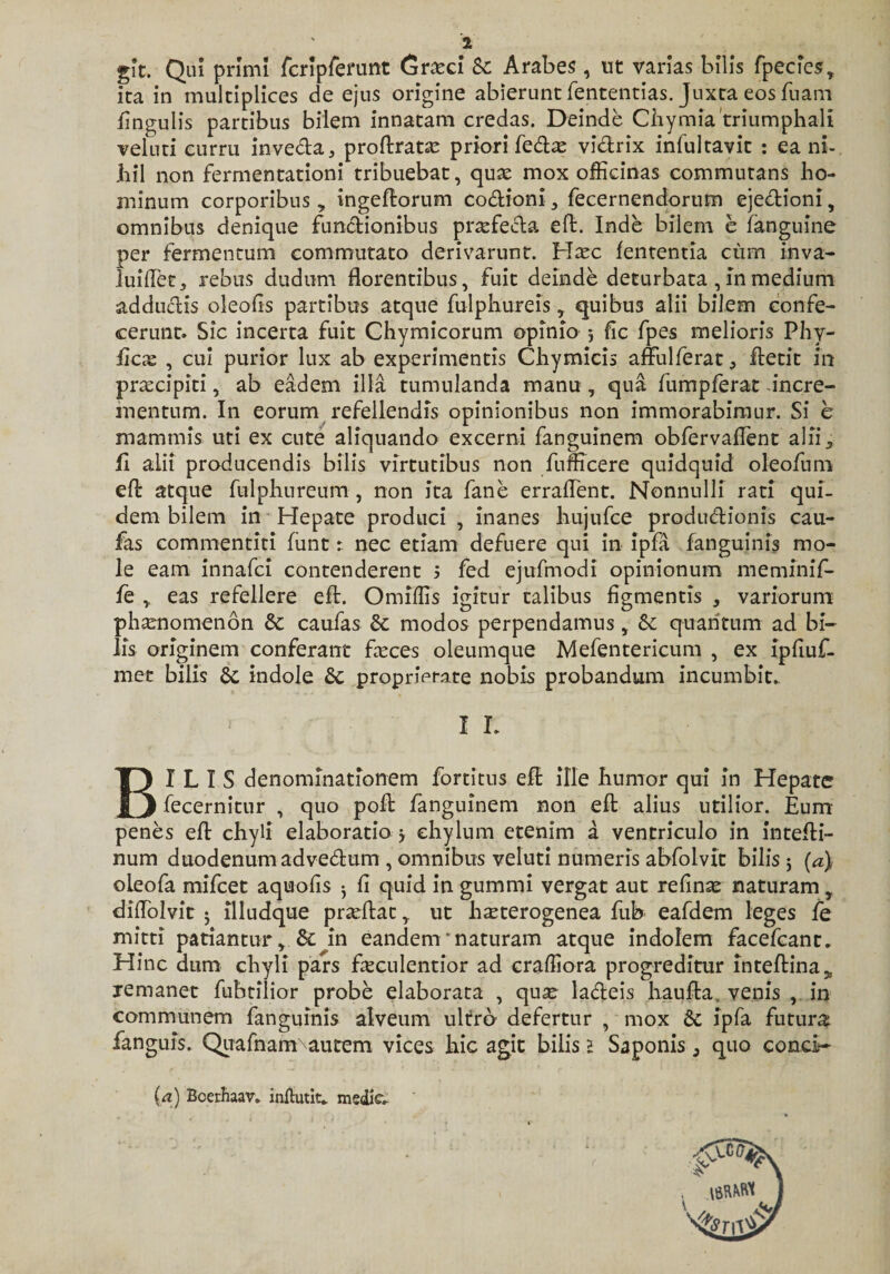 git. Qui primi fcripfemnt Gr&amp;d Sc Arabes, ut varias bilis fpecies, ita in multiplices de ejus origine abierunt fententias. Juxta eos fnam lingulis partibus bilem innatam credas. Deinde Ciiy mia'triumphali veluti curru inveda, proftrata? priori feda? vidrix infultavit : ea ni¬ hil non fermentationi tribuebat, qua? mox officinas commutans ho¬ minum corporibus , ingeftorum codioni, fecerncndorum ejedioni, omnibus denique functionibus praefecta eft. Inde bilem e fanguine per fermentum commutato derivarunt. Hxc lententia cum inva- luiffet, rebus dudum florentibus, fuit deinde deturbata, in medium adductis oleofis partibus atque fulphureis, quibus alii bilem confe¬ cerunt. Sic incerta fuit Chymicorum opinio 5 fle fpes melioris Phy¬ lleas , cui purior lux ab experimentis Chymicis affulferat^ ftetit in praecipiti, ab eadem illa tumulanda manu, qua fumpferat incre¬ mentum. In eorum refellendis opinionibus non immorabimur. Si e mammis uti ex cute aliquando excerni fanguinem obfervaflent alii, li alii producendis bilis virtutibus non fumcere quidquid oleofum efl: atque fulphureum, non ita fane erraflent. Nonnulli rati qui¬ dem bilem in Hepate produci , inanes hujufce produdionis cau- fas commentiti funt t nec etiam defuere qui in ipfa fanguinis mo¬ le eam innafei contenderent s fed ejufmodi opinionum meminif- fe ,, eas refellere eft. Omiffis igitur talibus figmentis , variorum phaenomenon Sc caufas Sc modos perpendamus, Sc quantum ad bi¬ lis originem conferant feces oleumque Mefentericum , ex ipfluf- met bilis Sc indole Sc proprietate nobis probandum incumbit. I L BILIS denominationem forti tus eft ille humor qui in Hepate fecernitur , quo poli fanguinem non eft alius utilior. Eum penes eft chyli elaboratio 3 chylum etenim a ventriculo in intefli- num duodenum advedum , omnibus veluti numeris abfolvit bilis 5 (a) oLeofa mifcet aquofis ^ fi quid in gummi vergat aut refina? naturam T diflblvit 5 illudque pradtac,. ut hxterogenea fub eafdem leges le mitti patiantur. Si in eandem'naturam atque indolem facefcant. Hinc dum chyli pars fecnlentior ad craffiora progreditur inteftina^ remanet fuhtilior probe elaborata , qua? ladeis hauffca venis , in communem fanguinis alveum ultro defertur , mox Sc ipfa futura fanguis. Quafnam\autem vices hic agit bilis 1 Saponis, quo conci- (a) Bcerhaav. inftutit^ mediV-
