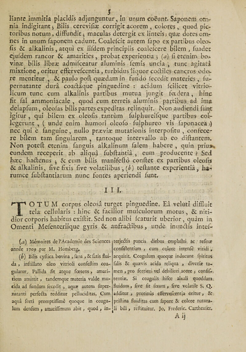 $ Kantc immitia placidis adjunguntur, in unum coeunt. Saponem om¬ nia indigirant * Bilis cerevifue corrigit acorem , colores , quod pic¬ toribus notum , diffundit $ maculas detergit ex linteis; qUce dotes om¬ nes in unum faponem cadunt. Coaldcit autem fapo ex partibus oleo¬ fis &amp;: alkalinis, atqui ex iifdem principiis coalelcere bilem fuadec ejufdem rancor £c amarities, probat experientia j (a) fi etenim bo- vinie bilis librce admifceatur aluminis femis uncia , tunc agitata mixtione ^ oritur effervefcentia, turbidus liquor codiles cancros odo¬ re mentitur , &amp;; paulo poft quadam in fundo fecedit materies, fu- pernatante dura coadaque pinguedine : acidum fcilicet vitrio- licum tunc cum alkalinis partibus mutua jungit foedera, hinc fit fal ammoniacale , quod cum terreis aluminis partibus ad ima delapfum, oleofas bilis partes expeditas relinquit. Non audiendi fiunt igitur , qui bilem ex oleofis tantum fiulphureifque partibus eofi- legerunt , ( unde enim humori oleofio - fiulphureo vis faponacea &gt;) nec qui e fanguine, nullo prasvi^ mutationis interpofitu , confece¬ re bilem tam fingularem , tantoque intervallo ab eo diffcantem. Non potefl etenim fianguis alkalinum fialem habere , quin prius*, eundem receperit ab aliqua fiubftantia , eum producente ? Sed hxc hadenus Se cum bilis manifefib conflet ex partibus oleofis dc alkalinis, five fixis five volatilibus, [b) teflante experientia,, ha.^ rumce fiubflantiarum nunc fontes aperiendi fiunt» Ilf. TOTUM corpus oleosa turget pinguedine. Ea .veluti diffluit tela cellularis : hinc &lt;k. facilior mufculorum motus, &amp; niti¬ dior corporis habitus exifitic. Sed non alibi fcaturit uberior , quam in Omenti Mefenteriique gyris &amp; anfractibus 5 unde inundis intefi- (a) Memoires de 1’Academie des Sciences annee 1705» par M. Homberg.. (J?) Bilis cyflica bovina 3 fana , &amp; fatis flui¬ da , inftillato oleo vitrioli confeflim coa- guiarur. Pallida fit atque foetens, amari¬ tiem amittit , tandemque materia valde mu¬ cida ad fundum fecedit , aqua: autem fuper- natanti perfedla redditur pelluciditas. Cum aqua forti promptiflime quoque in coagu¬ lum denfum , amariffimum abit, quod , in- terjedis paucis diebus emplaflri ac reflna» confidentiam 3 cum colore intenfe viridi , acquirit. Coagulum quoque inducunt fpiritus falis &amp; quaevis acida reliqua diverfa: ta¬ men , pro fortiori vel debiliori acore , confif-. tentiae. Si coagulis hifce akali quoddam. fluidum, five iit fixum , five volatile S. Q, additur , protinus eServefcentia oritur, &amp; priftina fluiditas cum fapore &amp; colore natura¬ li bili, reftituitur. Jo, Frederic. Cartheufer. Aij