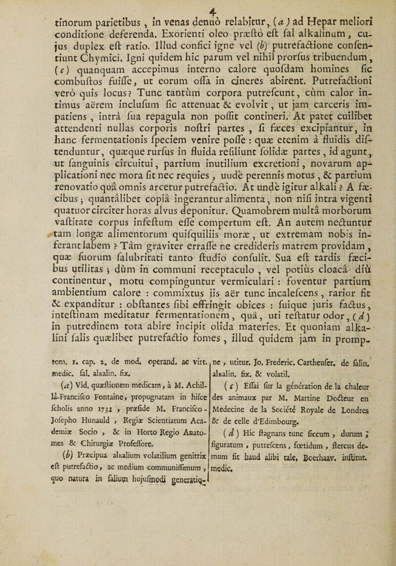conditione deferenda. Exorienti oleo pnefto eft fal alkaiinum, cu¬ jus duplex eft ratio. Illud confici igne vel (b) putrefadione confen- tiunt Chymici. Igni quidem hic parum vel nihil prorfus tribuendum , (c) quanquam accepimus interno calore quofdam homines fic combuftos fuiffe, ut eorum offa in cineres abirent. Putrefadioni vero quis locus? Tunc tantum corpora putrefcunt, cum calor in¬ timus aerem inclufum fic attenuat &amp; evolvit, ut jam carceris im¬ patiens , intra fua repagula non poflit contineri. At patet cuilibet attendenti nullas corporis noftri partes , fi faeces excipiantur, in hanc fermentationis fpeciem venire pofle : qu^e etenim a fluidis dis¬ tenduntur, quaeque rurfus in fluida refiliunt folufe partes, id agunt, ut fanguinis circuitui, partium inutilium excretioni, novarum ap¬ plicationi nec mora fit nec requies , uude perennis motus , partium renovatio qua omnis arcetur putrefactio. At unde igitur alkali ? A fe¬ cibus j quantalibet copia ingerantur alimenta, non nifi intra vigenti quatuor circiter horas alvus deponitur. Quamobrem multa morborum vaftitate corpus infeftum efle compertum eft. An autem neduntur tam longae alimentorum quifquiliis mora:, ut extremam nobis in¬ ferant labem ? Tam graviter errafte ne credideris matrem providam , quae fuorum Salubritati tanto Audio confulit. Sua eft tardis feci¬ bus utilitas j dum in communi receptaculo , vel potius cloaca- diu continentur, motu compinguntur vermiculari : foventur partium ambientium calore : commixtus iis aer tunc incalefcens, rarior fit &amp;: expanditur : obftantes fibi effringit obices : fuique juris fadus, inteftinam meditatur fermentationem , qua, uti teftatur odor ,(d) in putredinem tota abire incipit olida materies. Et quoniam alka- lini falis quaelibet putrefadio fomes , illud quidem jam in promp- tom. r. cap. z, de mod. operand. ac virt. medie. fal. akalin. fix. (a) Vid, quaeftionem medicam, a M. Achil- la-Francifco Fontaine, propugnatam in hifce fcholis anno 17, praefide M. Francifco - Jofepho Hunauld , Regiae Scientiarum Aca¬ demiae Socio , &amp;: in Horto Regio Anato- mes &amp; Chirurgia Profeffore. (b) Praecipua akalium volatilium genitrix eft putrefadio, ac medium communiffimum , «juo natura in faliupi hujufmodi generatiq-&lt; ne , utitur. Jo. Frederic. Cartheufer. de falin. akalin. fix. &amp; volatil. ( c) Eflai fur la generation de la chaleur des animaux par M. Martine Dodeur en Medecine de la Societe Royale de Londres &amp; de celle d’Edimbourg. ( d) Hic ftagnans tunc ficcum , durum ; figuratum , putrefeens, foetidum , ftercus de¬ mum fit haud alibi tale, Bcerhaav. inflitut. medie.