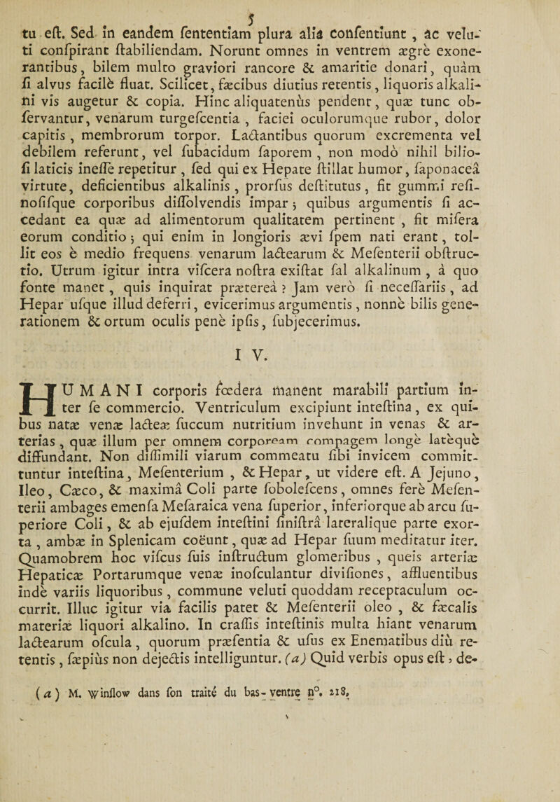 tu eft. Sed in eandem fententiam plura alia confentiunt, ac velu- ti confpirant ftabiliendam. Norunt omnes in ventrem asgre exone¬ rantibus, bilem multo graviori rancore St amaritie donari, quam fi alvus facili fluat. Scilicet, facibus diutius retentis, liquoris alkali- ni vis augetur St copia. Hinc aliquatenus pendent, quas tunc ob- fervantur, venarum turgefcentia , faciei oculorumque rubor, dolor capitis , membrorum torpor. La&amp;antibus quorum excrementa vel debilem referunt, vel fubacidum faporem , non modo nihil bilio- fi laticis inefle repetitur , fed qui ex Hepate ftillat humor, faponacea virtute, deficientibus alkalinis, prorfus deftitutus, fit gummi reft- nofifque corporibus diflolvendis impar j quibus argumentis fi ac¬ cedant ea quas ad alimentorum qualitatem pertinent , fit mifera eorum conditio 5 qui enim in longioris asvi fpem nati erant, tol¬ lit eos e medio frequens venarum la&amp;earum St Mefenterii obftruc- tio. Utrum igitur intra vifcera noftra exiflat fal alkalinum , a quo fonte manet , quis inquirat prasterea ? Jam vero fi necefTariis, ad Hepar ufque illud deferri, evicerimus argumentis, nonne bilis gene¬ rationem Scortum oculis pene ipfis, fubjecerimus. I V. HUMANI corporis fiedera manent marabili partium in¬ ter fe commercio. Ventriculum excipiunt inteftina, ex qui¬ bus natas ven^e la&amp;eas fuccum nutritium invehunt in venas St ar¬ terias , quas illum per omnem corpoream rompagem longe latequb diffundant. Non diffimili viarum commeatu fibi invicem commit¬ tuntur inteftina, Mefenterium , &amp;: Hepar, ut videre eft. A Jejuno, Ileo, Casco, St maxima Coli parte fobolefcens, omnes fere Mefen¬ terii ambages emenfa Mefaraica vena fuperior, inferiorque ab arcu fu- periore Coli, St ab ejufdem inteftini finiftra lareralique parte exor¬ ta , amb« in Splenicam coeunt, quas ad Hepar fuum meditatur iter. Quamobrem hoc vifcus fuis inftrudum glomeribus , queis arterias Hepaticas Portarumque venas inofculantur divifiones, affluentibus inde variis liquoribus, commune veluti quoddam receptaculum oc¬ currit. Illuc igitur via facilis patet St Mefenterii oleo , St focalis materias liquori alkalino. In craffis inteftinis multa hiant venarum ladtearum ofcula, quorum prasfentia St ufus ex Enematibus diu re¬ tentis , faspius non dejectis intelliguntur. (a) Quid verbis opus eft &gt; de- (a) M. w inflo w dans fon traite du bas-ventre n°.