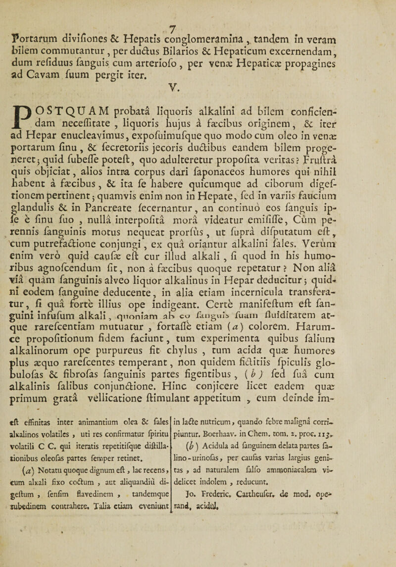 'Portarum divifiones &amp;: Hepatis conglomeramina , tandem In veram bilem commutantur , perdu&amp;us Bilarios &amp; Hepaticum excernendam, dum refiduus fanguis cum arterlofo , per vena? Hepatica propagines ad Cavam fnum pergit iter. y. POSTQUAM probata liquoris alkalini ad bilem conficien¬ dam neceffitate , liquoris hujus a facibus originem, &amp;: iter ad Hepar enucleavimus, expofuimufque quo modo cum oleo in vena: portarum finu , &amp;: fecretoriis jecoris du&amp;ibus eandem bilem proge¬ neret 5 quid fubeffe potefl, quo adulteretur propofita veritas? Fruftra quis objiciat, alios intra corpus dari faponaceos humores qui nihil habent a fecibus , ita fe habere quicumque ad ciborum digef- tionem pertinent 5 quamvis enim non in Hepate, fed in variis faucium glandulis &amp;c in Pancreate fecernantur, an continuo eos fanguis ip- fe e finu fuo , nulla interpofita mora videatur emififfe, Cum pe¬ rennis fanguinis motus nequeat prorfus , ut fupra difputatum efl, tum putrefadione conjungi, ex qua oriantur alkalini fales. Verum enim vero quid caufe efl cur illud alkali , fi quod in his humo¬ ribus agnofeendum fit, non a fecibus quoque repetatur? Non alia via quam fanguinis alveo liquor alkalinus in Hepar deducitur 5 quid¬ ni eodem fanguine deducente, in alia etiam incernicula transfera¬ tur, fi qua forte illius ope indigeant. Certe manifeflum efl fan- guini infufum alkali, quoniam aK co fanguis fuam fluiditatem at¬ que rarefeentiam mutuatur , fortafle etiam (a) colorem. Harum- ce propofitionum fidem faciunt, tum experimenta quibus falium alkalinorum ope purpureus fit chylus , tum acida quas humores plus aequo rarefeentes temperant, non quidem fi&amp;itiis fpiculis glo- bulofas Sc fibrofas fanguinis partes figentibus, ( b ) fed fu a cum alkalinis falibus conjundione. Hinc conjicere licet eadem qua? primum grata vellicatione flimulant appetitum , eum deinde im~ efl effinitas inter animantium olea &amp; fales akalinos volatiles , uti res confirmatur fpiritu volatili C C. qui iteratis repetitifque diflilla- tionibus oleofas partes femper retinet. [a) Notatu quoque dignum efl, lae recens, cum alxali fixo co&amp;um , aut aliquandiu di- geflum , fenfim flavedinem , tandemque subedinem contrahere. Talia etiam eveniunt in la£te nutricum, quando febre mafigna corri¬ piuntur. Boerhaav. inChem. tom. z. proc. (b ) Acidula ad fanguinem delata paites fa- lino-urinofas, per caufas varias largius geni¬ tas , ad naturalem falfo ammoniacalem vi¬ delicet indolem , reducunt. Jo. Frederic. Cartheufer. de mod, ope- rand, acidd»