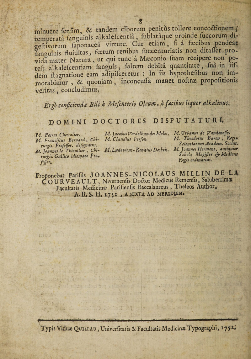 minuere fenfim &amp; tandem ciborum penitis tollere eoncodionem • temperata fanguinis alkalefcentia, fublataque proinde luccorum di- ceftivofum faponacea virtute. Cur etiam, fi a fecibus pendeat fano-uinis fluiditas, foetum renibus fuccenturiatis non ditaflet-pro¬ vida mater Natura, ut qui tunc a Maeonio fuam recipere non po- teft alkalefeentiam fanguis, faltem debitd quantitate, fua in iif- dem ftagnatione eam adipifeeretur ? In iis hypothefibus non im¬ morabimur , &amp; quoniam, inconcuffa manet noftrx propofitionis veritas, concludimus. Ergo conficienda Bili h Mefenterio Oleum, h fteibus liquor dlkalims. domini doctores disputaturi. fA. Petrus Chevalier. Francifcus Bernard, Chi¬ rurgia Profejfor. defignatus. JM. Joannes le Thieullier , Chi¬ rurgia Gallico idiomate Pro- fejfor. M. Jacobus Verdelhan des Moles. M. Claudius Perfon. M&gt; Ludovicus- Renatus Desbois. M. Urbanus de Vandenejfe, M. Theodorus Baron , Regia Scientiarum Academ. Socius. M. Joannes Herment, antiquior Schola Magifier &amp; Medicus Regis ordinarius. Proponebat Parifiis JOANNES-NICOLAUS MILLIN DE LA fOURVEAULT, Nivernenfis Doftor Medicus Remeniis, Saluberrimae Facultatis Medicinae Parifienfis Baccalaureus, Thefeos Autbor, A.RoS. H. 1751 , A SEXTA Ao meridiem. - --.- —— [' -■ ^ -. Typis Viduae QuillAu , Uniyerfitatis 5c Facultatis Medicinae Typographi, 175*#