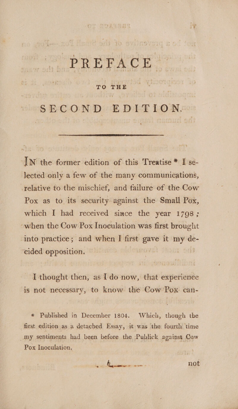 |. PREFACE SECOND EDITION.  IN the former edition of this Treatise * I se- lected only a few of the many communications, relative to the mischief, and failure of the Cow Pox as to its security against the Small Pox, which I had received since the year 1798; “when the Cow Pox Inoculation was first brought ‘into practice; and when I first gave it my de- ‘cided opposition. I thought then, as [do now, that experience is not necessary, to know the Cow Pox can- * Published in December 1804. Which, though the first edition as a detached Essay, it was the fourth time my sentiments had been before the -Publick against Cow Pox Inoculation. wg) ak [era she overs not