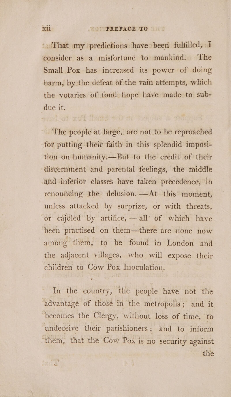 xu )°°PREFACE TO sadT bat) ary’: predictions have been fulfilled, 1 consider as a misfortune to mankind. ‘The Small Pox has increased its power of doing harm, by the defeat of the vain attempts, which the votaries of fond hope have made to sub- | due it. The people at large, are not to be reproached for putting their faith in this splendid imposi- ‘tion on humanity.—But to the credit of their “discernment and parental feelings, the middle and inferior éelasses have taken precedence, in renouncing the delusion. —At this moment, unless attacked by surprize, or with threats, or cajoled by artifice, — all’ of which have been practised on them—there are none now among them, to be found in London and the adjacent villages, who will expose their children to Cow Pox Inoculation. In the country, the people have not the ‘advantage of thosé in the metropolis; and it becomes the Clergy, without loss of time, to undeceive their parishioners; and to inform “them, that the Cow Has is no security against the