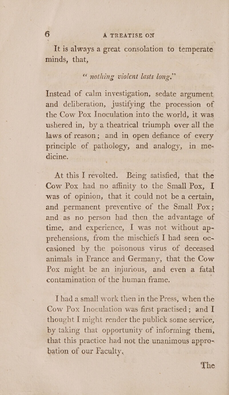 It is always a great consolation to temperate minds, that, | “ nothing violent lasts long.” Instead of calm investigation, sedate argument and deliberation, justifying the procession of the Cow Pox Inoculation into the world, it was ushered in, by a theatrical triumph over all the laws of reason; and in open defiance of every principle of pathology, and analogy, in me- dicine. | At this I revolted. Being satisfied, that the Cow Pox had no affinity to the Small Pox, I was of opinion, that it could not be a certain, and permanent preventive of the Small Pox; and'as no person had then the advantage of time, and experience, [ was not without ap- prehensions, from the mischiefs I had seen oc- casioned by the poisonous virus of deceased animals in France and Germany, that the Cow Pox might be an injurious, and even a fatal contamination of the human frame. [ had a small work then in the Press, when the Cow Pox Inoculation was first practised; and I thought I might render the publick some service, by taking that opportunity of informing them, that this practice had not the unanimous appro- bation of our Faculty. | The