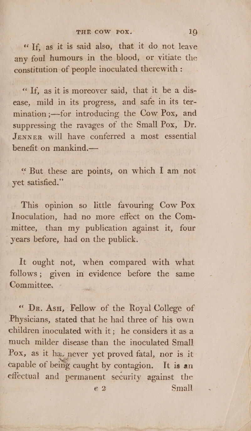 «Tf, as it is said also, that it do not leave any foul humours in the blood, or vitiate the constitution of people inoculated therewith : ‘Tf, as it is moreover said, that it be a dis- ease, mild in its progress, and safe in its ter- mination ;—for introducing the Cow Pox, and suppressing the ravages of the Small Pox, Dr. JENNER will have conferred a most essential benefit on mankind.— « But these are points, on which I am not yet satisfied.” This opinion so little favouring Cow Pox Inoculation, had no more effect on the Com- mittee, than my publication against it, four years before, had on the publick. It ought not, when compared with what follows; given in evidence before the same Committee. «“ Dr. Asn, Fellow of the Royal College of Physicians, stated that he had three of his own children inoculated with it; he considers it as a much milder disease than the inoculated Small Pox, as it hay never yet proved fatal, nor is it: capable of being caught by contagion. Tt is an effectual and permanent security against the € 2 Small