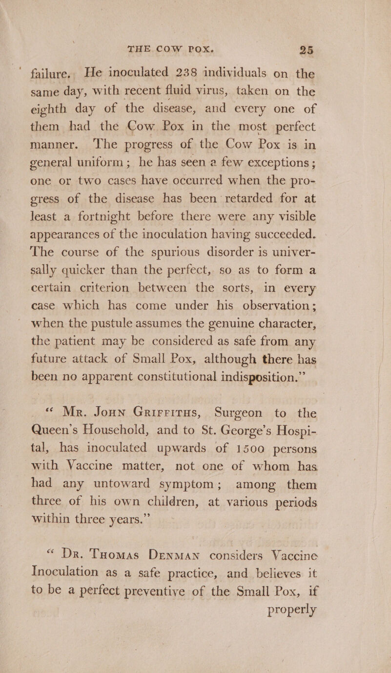 ' failure. He inoculated 238 individuals on the same day, with recent fluid virus, taken on the eighth day of the disease, and every one of them had the Cow Pox in the most perfect manner. The progress of the Cow Pox is in general uniform ; he has seen a few exceptions ; one or two cases have occurred when the pro- egress of the disease has been retarded for at least a fortnight before there were any visible appearances of the inoculation having succeeded. | The course of the spurious disorder is univer- sally quicker than the perfect, so as to form a certain criterion between the sorts, in every case which has come under his observation; when the pustule assumes the genuine character, the patient may be considered as safe from any future attack of Small Pox, although there has been no apparent constitutional indisposition.” “ Mr. Joun Grirrirus, Surgeon to the Queen’s Household, and to St. George’s Hospi- tal, has inoculated upwards of 1500 persons with Vaccine matter, not one of whom has had any untoward symptom; among them three of his own children, at various periods within three years.” “ Dr. Toomas Denman considers Vaccine Inoculation as a safe practice, and believes it — to be a perfect preventive of the Small Pox, if properly