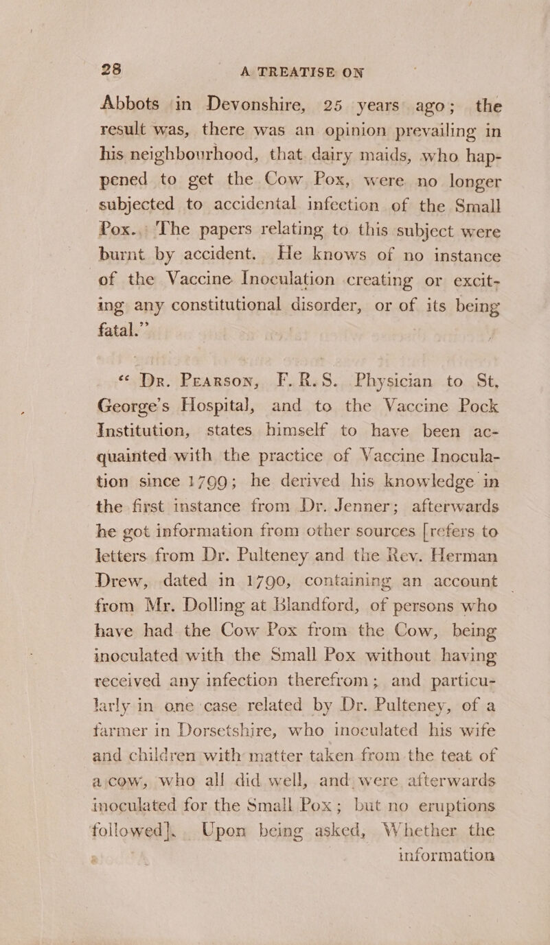 Abbots in Devonshire, 25 years ago; the result was, there was an opinion prevailing in his neighbourhood, that. dairy maids, who hap- pened to get the Cow Pox, were no longer _ subjected to accidental infection of the Small Pox.. The papers relating to this subject were burnt by accident. He knows of no instance of the Vaccine Inoculation creating or excit- ing any constitutional disorder, or of its being fatal.” : «* Dr. Pearson, F.R.S. -Physician to St, George’s Hospital, and to the Vaccine Pock Institution, states himself to have been ac- quainted with the practice of Vaccine Inocula- tion since 1799; he derived his knowledge in the first instance from Dr. Jenner; afterwards he got information from other sources [refers to letters. from Dr. Pulteney and the Rev. Herman Drew, dated in 1790, containing an account from Mr. Dolling at Blandford, of persons who have had the Cow Pox from the Cow, being inoculated with the Small Pex without having received any infection therefrom; and particu- larly in one case related by Dr. Pulteney, of a farmer in Dorsetshire, who inoculated his wife and children with matter taken from the teat of a cow, who all did well, and were afterwards inoculated for the Small Pox; but no eruptions followed]. Upon being asked, Whether the information