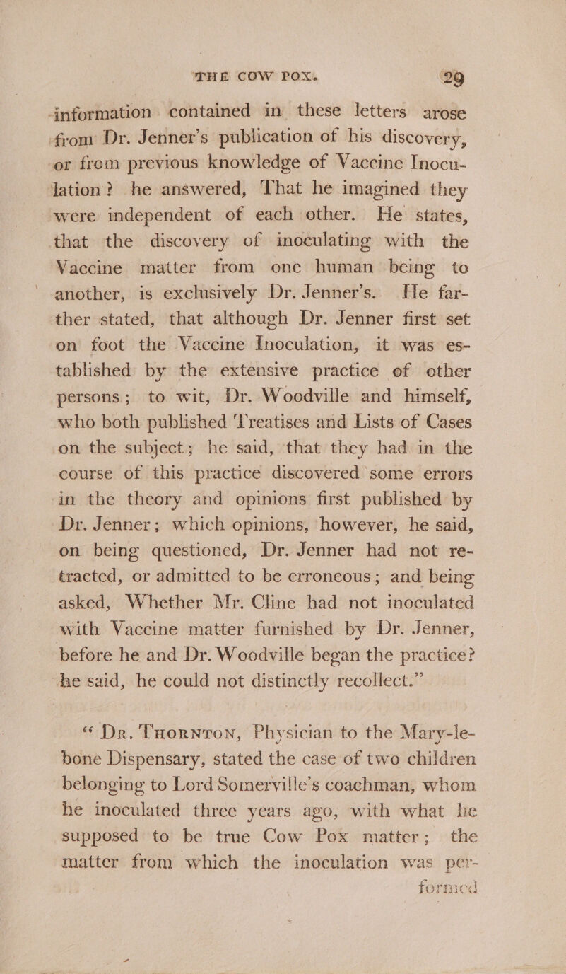 information contained in these letters arose from Dr. Jenner’s publication of his discovery, or from previous knowledge of Vaccine Inocu- lation? he answered, That he imagined they ‘were independent of each other. He states, that the discovery of inoculating with the Vaccine matter from one human being to another, is exclusively Dr. Jenner’s. He far- ther stated, that although Dr. Jenner first set on foot the Vaccine Inoculation, it was es- tablished by the extensive practice of other persons; to wit, Dr. Woodville and himself, who both published Treatises and Lists of Cases on the subject; he said, that they had in the course of this practice discovered some errors an the theory and opinions first published by Dr. Jenner; which opinions, however, he said, on being questioned, Dr. Jenner had not re- tracted, or admitted to be erroneous; and being asked, Whether Mr. Cline had not inoculated with Vaccine matter furnished by Dr. Jenner, before he and Dr. Woodville began the practice? he said, he could not distinctly recollect.” “ Dr. THornton, Physician to the Mary-le- bone Dispensary, stated the case of two children belonging to Lord Somerville’s coachman, whom he inoculated three years ago, with what he supposed to be true Cow Pox matter; the matter from which the inoculation was per- formicd