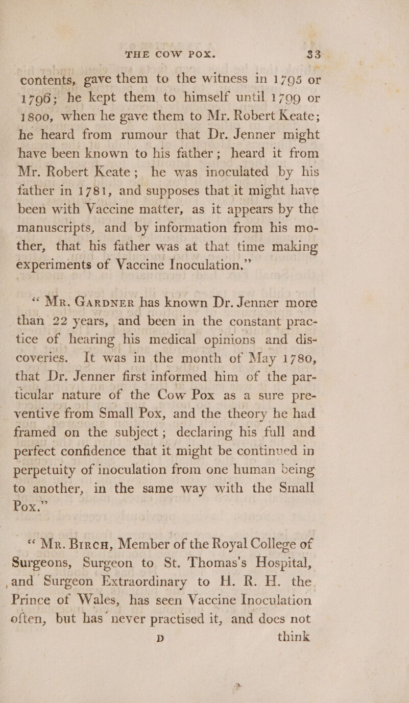 “contents, gave them to the witness in 1705 or 1796; he kept them to himself until 1799 or 1800, when he gave them to Mr. Robert Keate; he heard from rumour that Dr. Jenner might have been known to his father; heard it from Mr. Robert Keate; he was inoculated by his father in 1781, and supposes that it might have been with Vaccine matter, as it appears by the manuscripts, and by information from his mo- ther, that his father was at that time making experiments of Vaccine Inoculation.” “Mr. Garpner has known Dr. Jenner more than 22 years, and been in the constant prac- tice of hearing his medical opinions and dis- coveries. It was in the month of May 1780, that Dr. Jenner first informed him of the par- ticular nature of the Cow Pox as a sure pre- _ ventive from Small Pox, and the theory he had framed on the subject ; declaring his full and perfect confidence that it might be continued in perpetuity of inoculation from one human being to another, in the same way with the Small 99 - Pox. «Mr. Biren, Member of the Royal College of Surgeons, Surgeon to St. Thomas’s Hospital, ,and Surgeon Extraordinary to H. R. H. the _ Prince of Wales, has seen Vaccine Inoculation often, but has’ never practised it, and does not D think