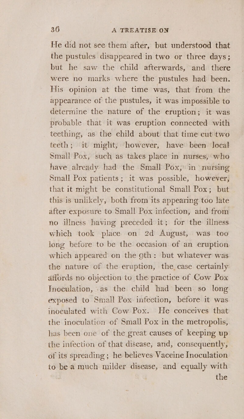 He did not see them after, but understood that the pustules disappeared in two or three days; but he saw the child afterwards, and there ‘were no marks where the pustules had been. His opinion at the time was, that from the appearance of the pustules, it was impossible to determine the nature of the eruption; it was probable that it was eruption connected with teething, as the child about that time cut two teeth; it miglit, however, have been local Small Pox, such as takes place in nurses, who have already had the Small Pox,’ in nursing small Pox patients; it was possible, however, that it might be constitutional Small Pox; but this is unlikely, both from its appearing too late after exposure to Small Pox infection, and from no illness having preceded it; for the illness which took place on 2d August, was too long before to be the occasion of an eruption which appeared on the 9th: but whatever was the nature of the eruption, the, case certainly affords no objection to the practice of Cow Pox Inoculation, .as the child had been so long exposed to Small Pox infection, before it was inoculated with Cow Pox. He conceives that the inoculation of Small Pox in the metropolis, has been one of the great causes of keeping up the infection of that disease, and, consequently, of its spreading; he believes Vaceine Inoculation to be a much milder disease, and equally with the