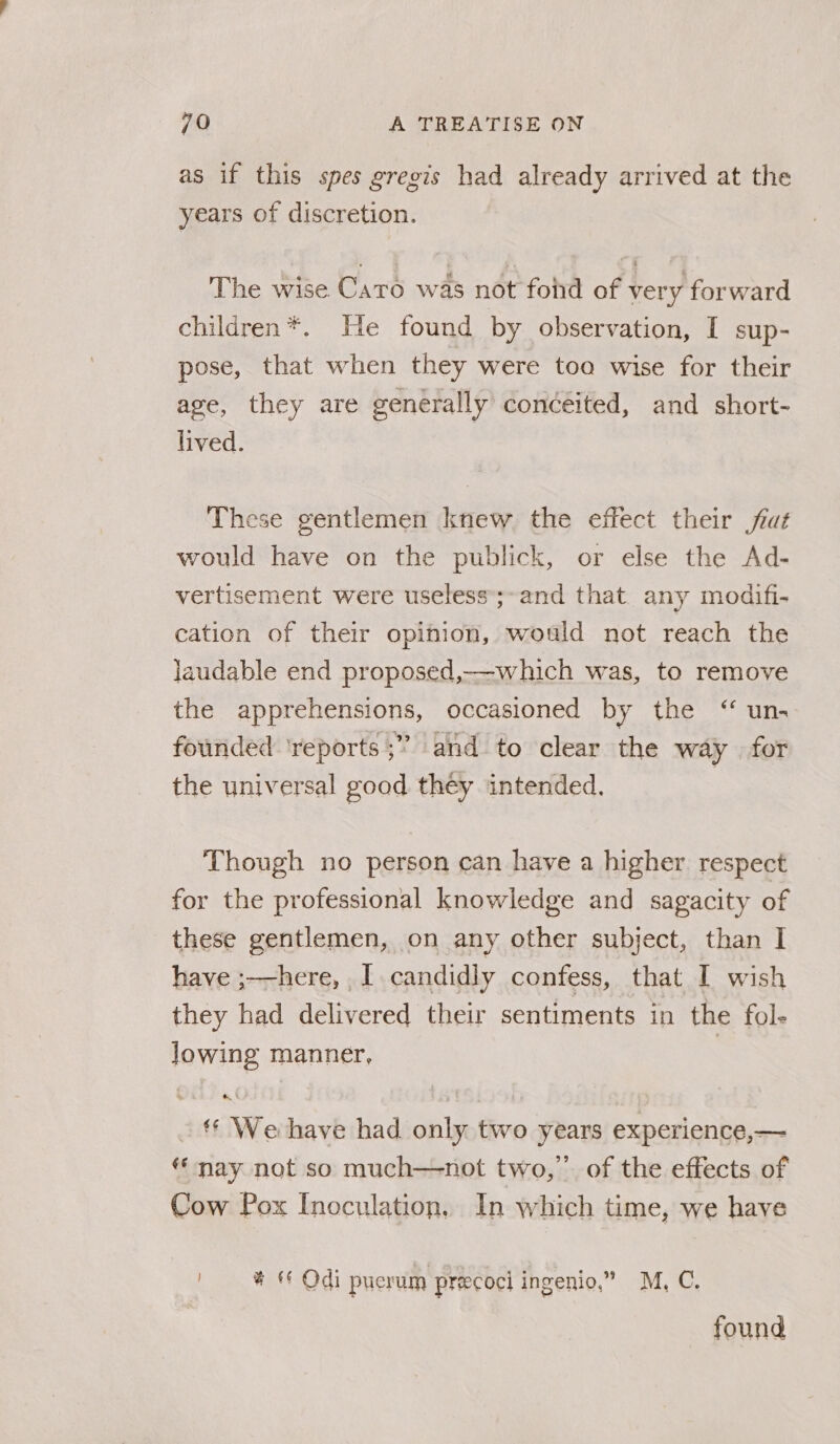 as if this spes gregis had already arrived at the years of discretion. The wise Caro was not fond of very forward children*. He found by observation, I sup- pose, that when they were too wise for their age, they are generally conceited, and short- lived. These gentlemen knew the effect their fiat would have on the publick, or else the Ad- vertisement were useless;-and that any modifi- cation of their opinion, would not reach the laudable end proposed,-which was, to remove the apprehensions, occasioned by the ‘“ un. founded ‘reports ;” and to clear the way | for the universal good they intended. | Though no person can have a higher respect for the professional knowledge and sagacity of these gentlemen, on any ata subject, than I have ;——here, I candidly confess, that I wish they had delivered their sentiments in the fol- Jowing manner, | _‘* We-have had only two years experience,— ‘* nay not so much—not two,” of the effects of Cow Pox Inoculation, In which time, we have | # © Odi puerum precoci ingenio,” M, C. found