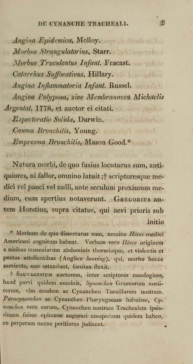Angina Epidemica, Molloy. Morbus Strangulatorius, Starr. Morbus Truculentus Infant. Fracast. Catarrhus Suffbcativus, Hillary. Angina Inflammatoria Infant. Russei. Angina Polyposa, sive Membranacea Michaelis Argentat. 1778, et auctor ei citati. Expectoratio Solida, Darwin. Cauma Bronchitis, Young. Empresma Bronchitis, Mason Good.* Natura morbi, de quo fusius locuturus sum, anti- quiores, ni fallor, omnino latuit ;f scriptoresque me¬ dici vel pauci vel nulli, ante seculum proximum me¬ dium, eum apertius notaverunt. Gregorius au¬ tem Horstius, supra citatus, qui aevi prioris sub initio '* Morbum de quo disserturus sum, nomine Hives medici Americani cognitum habent. Verbum vero Hives originem a nisibus musculorum abdominis thoracisque, et violentis et pectus attollentibus (Anglice heaving), qui, morbo hocce saeviente, sese ostendunt, forsitan duxit. f Sauvagesium auctorem, inter scriptores nosologicos, haud parvi quidem nominis, Synanchen Graecorum medi¬ corum, vim eandem ac Cynanchen Tonsillarem nostram. Parasynanchen ac Cynanchen Pharyngaeam habuisse, Cy¬ nanchen vero eorum. Cynanchen nostram Trachealem ipsis¬ simam ruisse opinione augurari compertum quidem habeo, an perperam necne periti ores judicent.