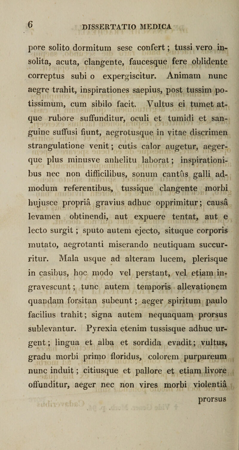pore solito dormitum sese confert; tussi vero in¬ solita, acuta, clangente, faucesque fere oblidente correptus subi o expergiscitur. Animam nunc aegre trahit, inspirationes saepius, post tussim po¬ tissimum, cum sibilo facit. Vultus ei tumet at¬ que rubore suffunditur, oculi et tumidi et san¬ guine suffusi fiunt, aegrotusque in vitae discrimen strangulatione venit; cutis calor augetur, aeger- que plus minusve anhelitu laborat; inspirationi¬ bus nec non difficilibus, sonum cantus galli ad¬ modum referentibus, tussique clangente morbi huj usce propria gravius adhuc opprimitur; causa levamen obtinendi, aut expuere tentat, aut e lecto surgit; sputo autem ejecto, situque corporis mutato, aegrotanti miserando neutiquam succur¬ ritur. Mala usque ad alteram lucem, plerisque in casibus, hoc modo vel perstant, vel etiam in¬ gravescunt ; tunc autem temporis allevationem quandam forsitan subeunt; aeger spiritum paulo facilius trahit; signa autem nequaquam prorsus sublevantur. Pyrexia etenim tussisque adhuc ur¬ gent ; lingua et alba et sordida evadit; vultus, gradu morbi primo floridus, colorem purpureum nunc induit; citiusque et pallore et etiam livore offunditur, aeger nec non vires morbi violentia prorsus