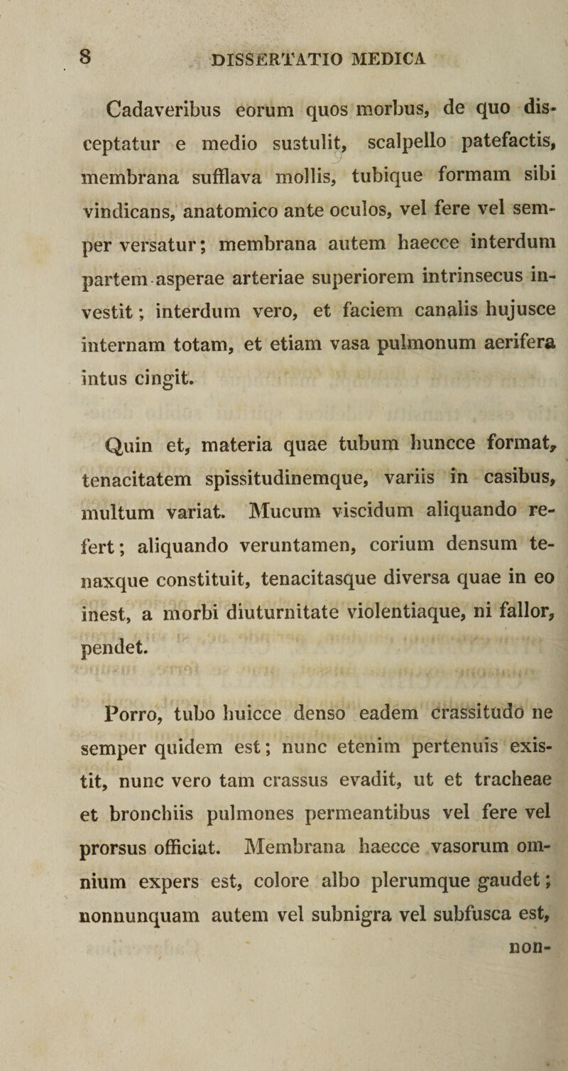 Cadaveribus eorum quos morbus, de quo dis¬ ceptatur e medio sustulit, scalpello patefactis, membrana sufflava mollis, tubique formam sibi vindicans, anatomico ante oculos, vel fere vel sem- per versatur; membrana autem haecce interdum partem asperae arteriae superiorem intrinsecus in¬ vestit ; interdum vero, et faciem canalis hujusce internam totam, et etiam vasa pulmonum aerifera intus cingit. Quin et, materia quae tubum huncce format* tenacitatem spissitudinemque, variis in casibus, multum variat. Mucum viscidum aliquando re¬ fert; aliquando veruntamen, corium densum te- naxque constituit, tenacitasque diversa quae in eo inest, a morbi diuturnitate violentiaque, ni fallor, pendet. Porro, tubo huicce denso eadem crassitudo ne semper quidem est; nunc etenim pertenuis exis- tit, nunc vero tam crassus evadit, ut et tracheae et bronchiis pulmones permeantibus vel fere vel prorsus officiat. Membrana haecce vasorum om¬ nium expers est, colore albo plerumque gaudet; nonnunquam autem vel subnigra vel subfusca est, non-