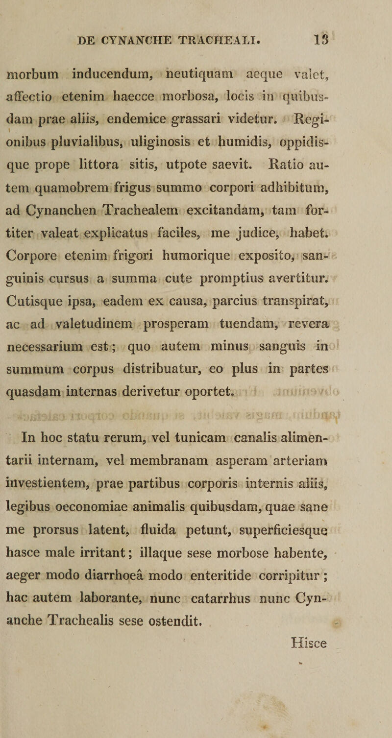 morbum inducendum, neutiquam aeque valet, affectio etenim haecce morbosa, locis in quibus¬ dam prae aliis, endemice grassari videtur. Regi- i onibus pluvialibus, uliginosis et humidis, oppidis¬ que prope littora sitis, utpote saevit. Ratio au¬ tem quamobrem frigus summo corpori adhibitum, ad Cynanchen Trachealem excitandam, tam for¬ titer valeat explicatus faciles, me judice, habet. Corpore etenim frigori humorique exposito, san¬ guinis cursus a summa cute promptius avertitur. Cutisque ipsa, eadem ex causa, parcius transpirat, ac ad valetudinem prosperam tuendam, revera necessarium est; quo autem minus sanguis in summum corpus distribuatur, eo plus in partes quasdam internas derivetur oportet. In hoc statu rerum, vel tunicam canalis alimen¬ tarii internam, vel membranam asperam arteriam investientem, prae partibus corporis internis aliis, legibus oeconomiae animalis quibusdam, quae sane me prorsus latent, fluida petunt, superficiesque hasce male irritant; illaque sese morbose habente, aeger modo diarrhoea modo enteritide corripitur ; hac autem laborante, nunc catarrhus nunc Cyn¬ anche Trachealis sese ostendit. Hisce