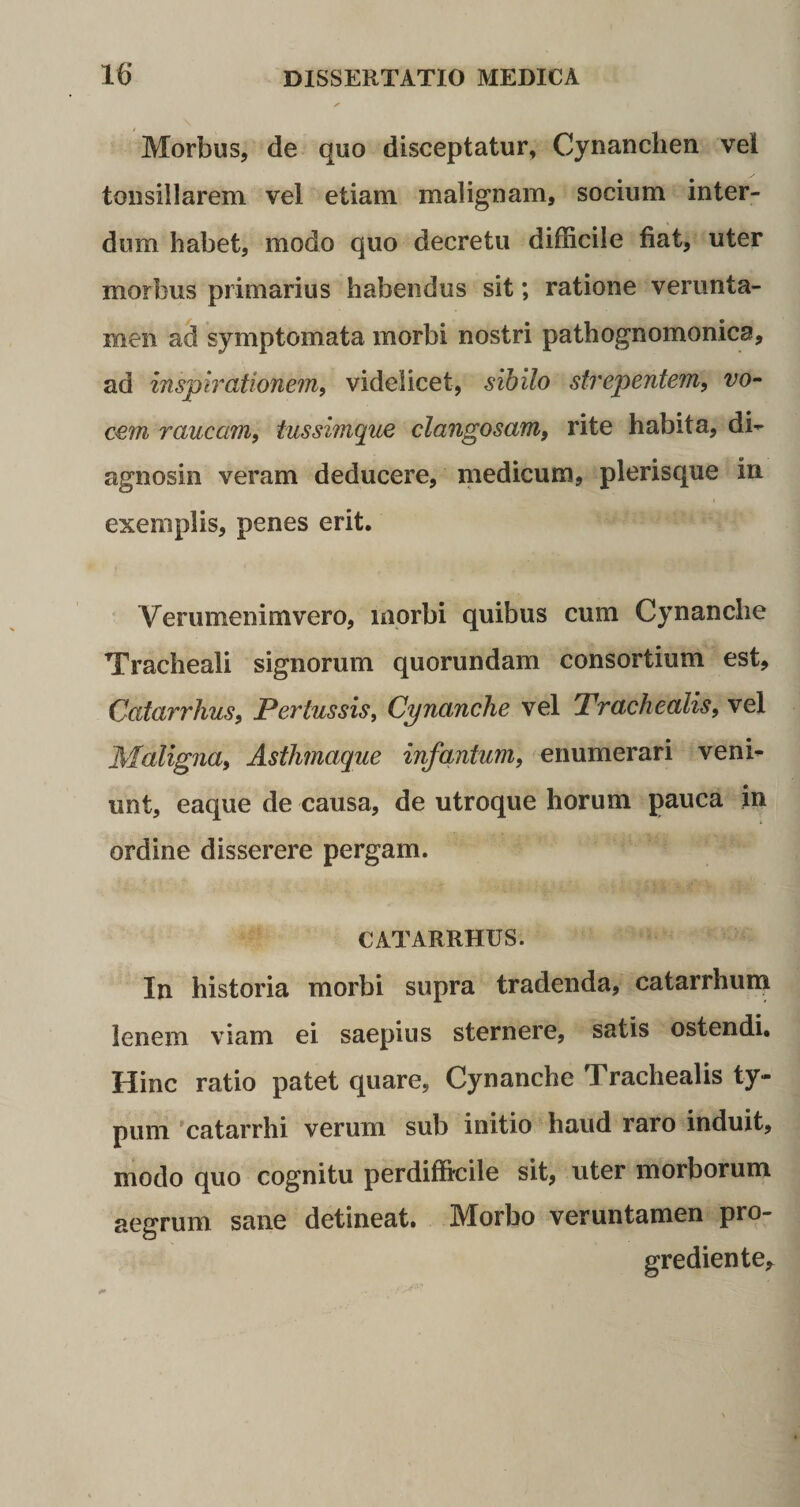 Morbus, de quo disceptatur, Cynanchen vei tonsillarem vel etiam malignam, socium inter¬ dum habet, modo quo decretu difficile fiat, uter morbus primarius habendus sit; ratione verunta- men ad symptomata morbi nostri pathognomonica, ad inspirationem, videlicet, sibilo strepentem, vo¬ cem raucam, tussimque clangosam, rite habita, di¬ agnosin veram deducere, medicum, plerisque in exemplis, penes erit. Verumenimvero, morbi quibus cum Cynanche Tracheali signorum quorundam consortium est, Catarrhus, Pertussis, Cynanche vel Trachealis, vel Maligna, Asthmaque infantum, enumerari veni¬ unt, eaque de causa, de utroque horum pauca in ordine disserere pergam. CATARRHUS. In historia morbi supra tradenda, catarrhum lenem viam ei saepius sternere, satis ostendi. Hinc ratio patet quare, Cynanche Trachealis ty¬ pum catarrhi verum sub initio haud raro induit, modo quo cognitu perdifficile sit, uter morborum aegrum sane detineat. Morbo veruntamen pro¬ gredientem