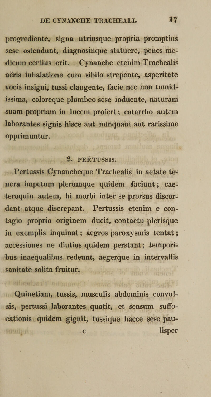 progrediente, signa utriusque propria promptius sese ostendunt, diagnosinque statuere, penes me¬ dicum certius erit. Cynanche etenim Trachealis aeris inhalatione cum sibilo strepente, asperitate vocis insigni, tussi clangente, facie nec non tumid¬ issima, coloreque plumbeo sese induente, naturam suam propriam in lucem profert; catarrho autem laborantes signis hisce aut nunquam aut rarissime opprimuntur. % PERTUSSIS. Pertussis Cynancheque Trachealis in aetate te¬ nera impetum plerumque quidem faciunt; cae- teroquin autem, hi morbi inter se prorsus discor¬ dant atque discrepant. Pertussis etenim e con¬ tagio proprio originem ducit, contactu plerisque in exemplis inquinat; aegros paroxysmis tentat; accessiones ne diutius quidem perstant; tempori¬ bus inaequalibus redeunt, aegerque in intervallis sanitate solita fruitur. Quinetiam, tussis, musculis abdominis convul¬ sis, pertussi laborantes quatit, et sensum suffo¬ cationis quidem gignit, tussique hacce sese pau- c lisper i