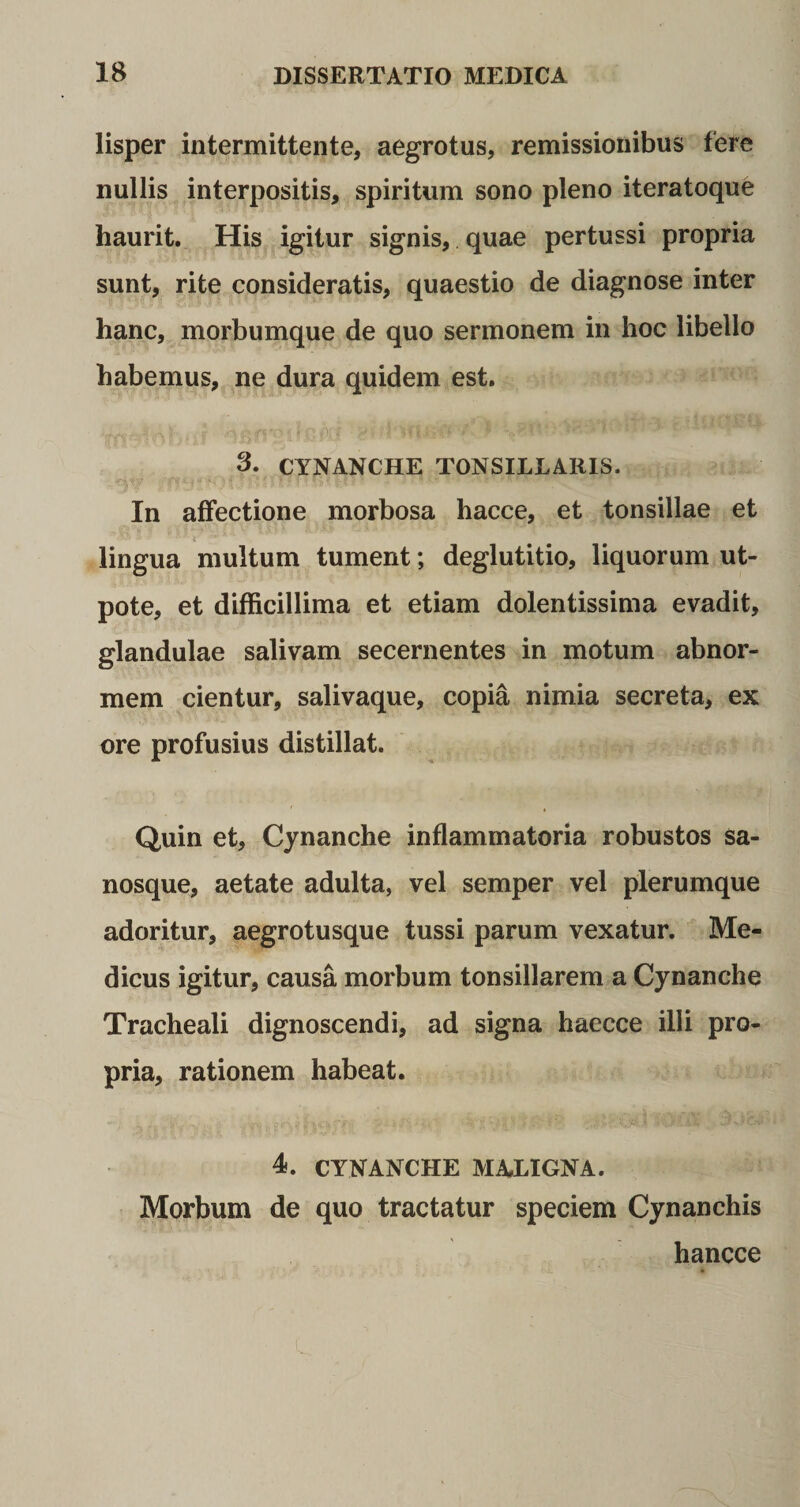 lisper intermittente, aegrotus, remissionibus fere nullis interpositis, spiritum sono pleno iteratoque haurit. His igitur signis, quae pertussi propria sunt, rite consideratis, quaestio de diagnose inter hanc, morbumque de quo sermonem in hoc libello habemus, ne dura quidem est. 3. CYNANCHE TONSILLARIS. In affectione morbosa hacce, et tonsillae et lingua multum tument; deglutitio, liquorum ut- pote, et difficillima et etiam dolentissima evadit, glandulae salivam secernentes in motum abnor¬ mem cientur, salivaque, copia nimia secreta, ex ore profusius distillat. Quin et, Cynanche inflammatoria robustos sa- nosque, aetate adulta, vel semper vel plerumque adoritur, aegrotusque tussi parum vexatur. Me¬ dicus igitur, causa morbum tonsillarem a Cynanche Tracheali dignoscendi, ad signa haecce illi pro¬ pria, rationem habeat. 4. CYNANCHE MALIGNA. Morbum de quo tractatur speciem Cynanchis hancce
